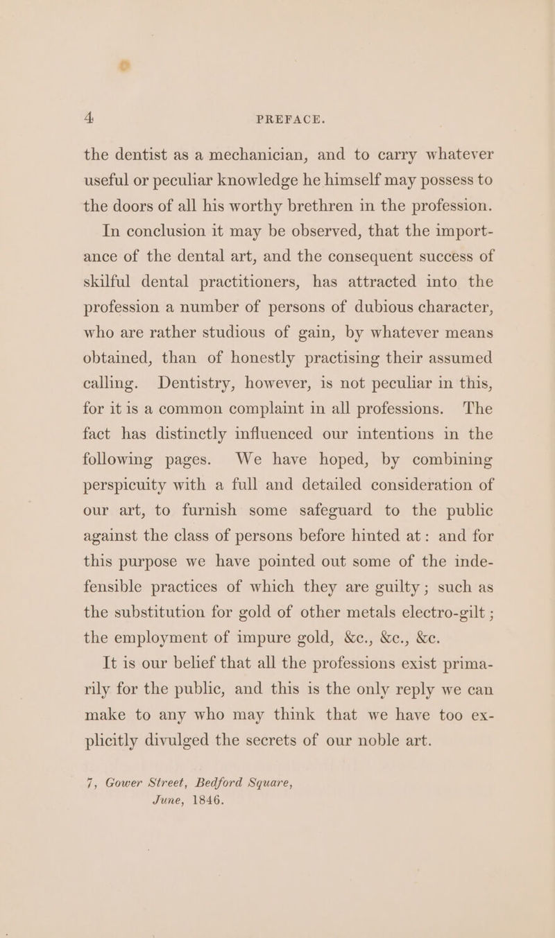the dentist as a mechanician, and to carry whatever useful or peculiar knowledge he himself may possess to the doors of all his worthy brethren in the profession. In conclusion it may be observed, that the import- ance of the dental art, and the consequent success of skilful dental practitioners, has attracted into the profession a number of persons of dubious character, who are rather studious of gain, by whatever means obtained, than of honestly practising their assumed calling. Dentistry, however, is not peculiar in this, for itis a common complaint in all professions. The fact has distinctly influenced our intentions in the following pages. We have hoped, by combining perspicuity with a full and detailed consideration of our art, to furnish some safeguard to the public against the class of persons before hinted at: and for this purpose we have pointed out some of the inde- fensible practices of which they are guilty; such as the substitution for gold of other metals electro-gilt ; the employment of impure gold, &amp;c., &amp;c., &amp;c. It is our belief that all the professions exist prima- rily for the public, and this is the only reply we can make to any who may think that we have too ex- plicitly divulged the secrets of our noble art. 7, Gower Street, Bedford Square, June, 1846.
