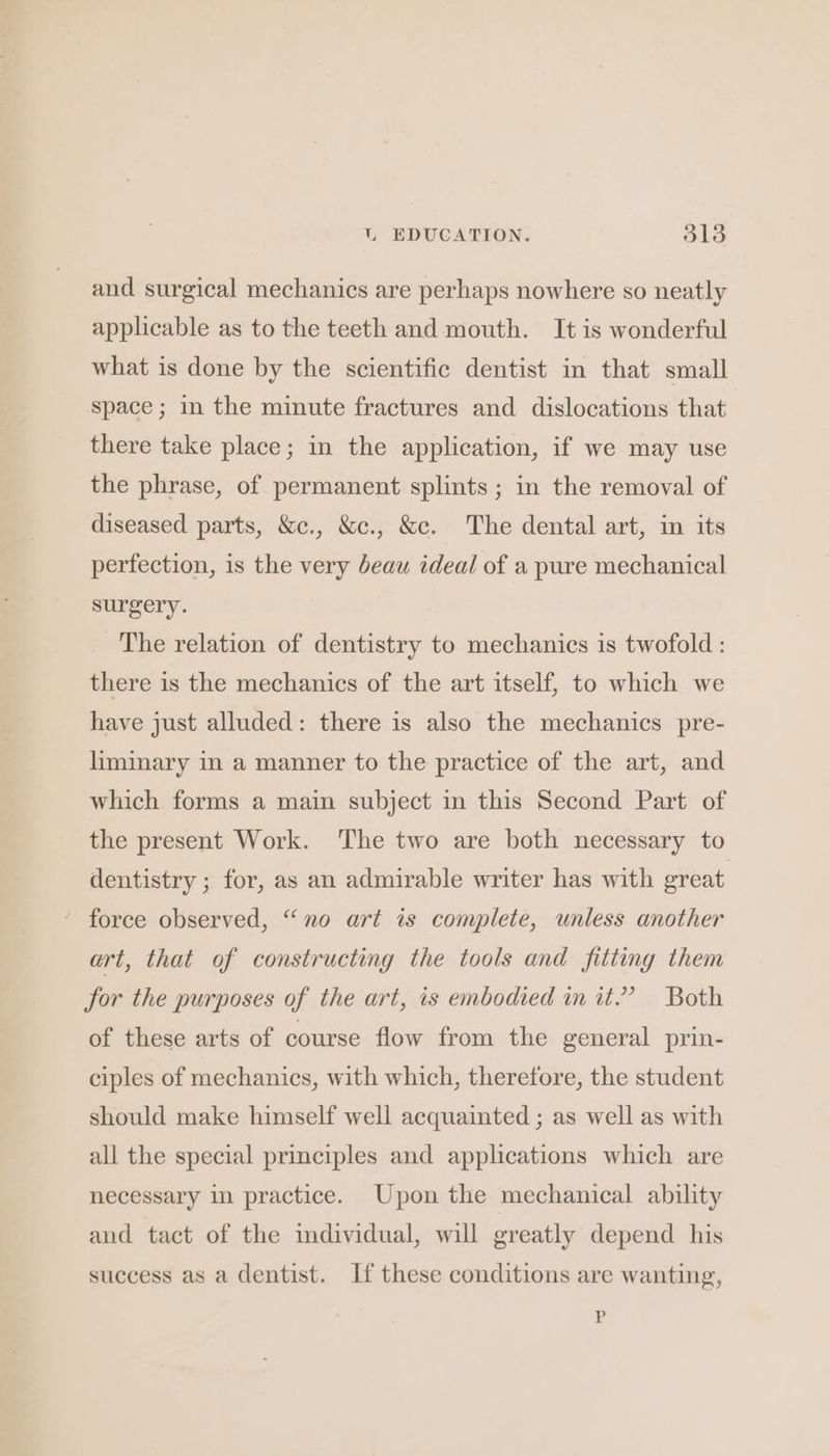 UL EDUCATION. ole and surgical mechanics are perhaps nowhere so neatly applicable as to the teeth and mouth. It is wonderful what is done by the scientific dentist in that small space; in the minute fractures and dislocations that there take place; in the application, if we may use the phrase, of permanent splints ; in the removal of diseased parts, &amp;c., &amp;c., &amp;c. The dental art, in its perfection, is the very beau ideal of a pure mechanical surgery. The relation of dentistry to mechanics is twofold : there is the mechanics of the art itself, to which we have just alluded: there is also the mechanics pre- liminary in a manner to the practice of the art, and which forms a main subject in this Second Part of the present Work. The two are both necessary to dentistry ; for, as an admirable writer has with great * force observed, “no art is complete, unless another art, that of constructing the tools and fitting them for the purposes of the art, is embodied in it.” Both of these arts of course flow from the general prin- ciples of mechanics, with which, therefore, the student should make himself well acquainted ; as well as with all the special principles and applications which are necessary in practice. Upon the mechanical ability and tact of the mdividual, will greatly depend his success as a dentist. If these conditions are wanting, PR