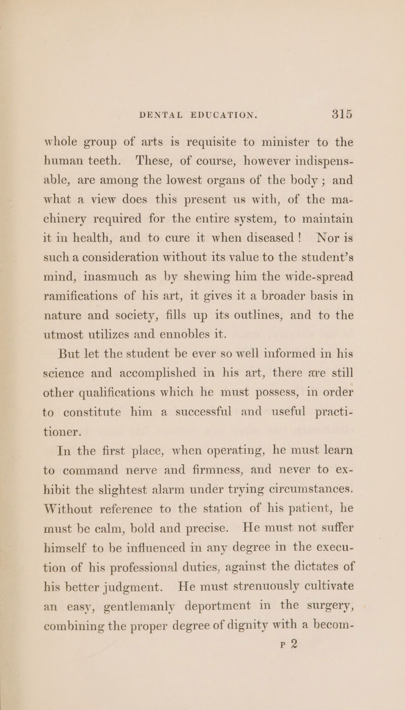 whole group of arts is requisite to minister to the human teeth. These, of course, however indispens- able, are among the lowest organs of the body ; and what a view does this present us with, of the ma- chinery required for the entire system, to maintain it in health, and to cure it when diseased! Nor is such a consideration without its value to the student’s mind, masmuch as by shewing him the wide-spread ramifications of his art, it gives it a broader basis in nature and society, fills up its outlines, and to the utmost utilizes and ennobles it. But let the student be ever so well informed in his science and accomplished in his art, there are still other qualifications which he must possess, in order to constitute him a successful and useful practi- tioner. In the first place, when operating, he must learn to command nerve and firmness, and never to ex- hibit the shghtest alarm under trying circumstances. Without reference to the station of his patient, he must be calm, bold and precise. He must not suffer himself to be influenced in any degree in the execu- tion of his professional duties, against the dictates of his better judgment. He must strenuously cultivate an easy, gentlemanly deportment in the surgery, combining the proper degree of dignity with a becom- BP 2