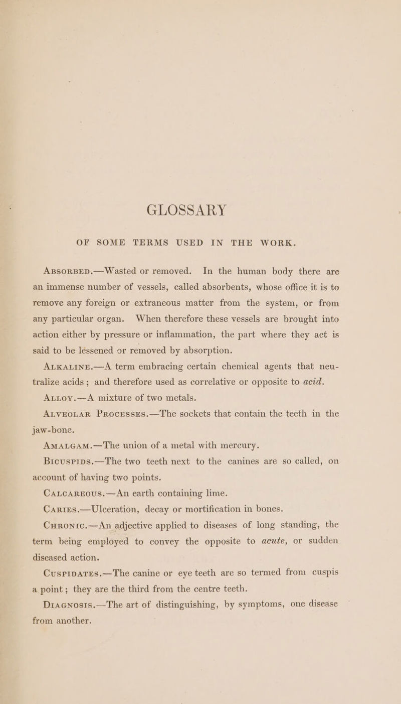 GLOSSARY OF SOME TERMS USED IN THE WORK. ABSORBED.—Wasted or removed. In the human body there are an immense number of vessels, called absorbents, whose office it is to remove any foreign or extraneous matter from the system, or from any particular organ. When therefore these vessels are brought into action either by pressure or inflammation, the part where they act is said to be léssened or removed by absorption. ALKALINE.—A term embracing certain chemical agents that neu- tralize acids; and therefore used as correlative or opposite to acid. A.ttoy.—A mixture of two metals. ALVEOLAR Processes.—The sockets that contain the teeth in the jaw-bone. AMALGAM.—The union of a metal with mercury. Bicuspips.—The two teeth next to the canines are so called, on account of having two points. CaLcaAreous.—An earth containing lime. Caries.—Ulceration, decay or mortification in bones. Curonic.—An adjective applied to diseases of long standing, the term being employed to convey the opposite to acute, or sudden diseased action. CuspPipaTEes.—The canine or eye teeth are so termed from cuspis a point ; they are the third from the centre teeth. Diacnosis.—The art of distinguishing, by symptoms, one disease from another.