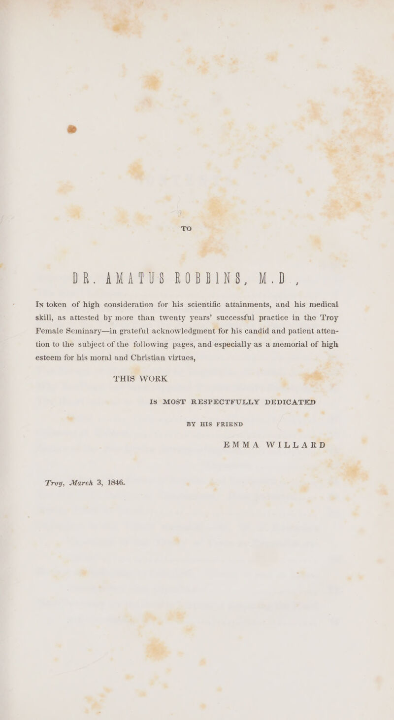 DR. AMATUS ROBBINS, M.D, In token of high consideration for his scientific attainments, and his medical skill, as attested by more than twenty years’ successful practice in the Troy Female Seminary—in grateful acknowledgment for his candid and patient atten- tion to the subject of the following pages, and especially as a memorial of high esteem for his moral and Christian virtues, THIS WORK as Is MOST RESPECTFULLY DEDICATED BY HIS FRIEND EMMA WILLARD