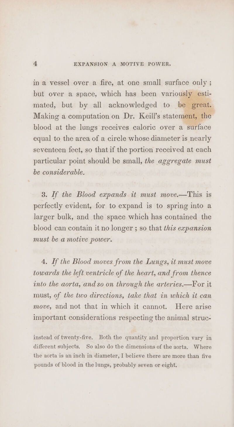 in a vessel over a fire, at one small surface only ; but over a space, which has been variously mated, but by all acknowledged to be Making a computation on Dr. Keill’s statement, + blood at the lungs receives caloric over a surface equal to the area of a circle whose diameter is nearly seventeen feet, so that if the portion received at each particular point should be small, the aggregate must be considerable. 3. [f the Blood expands it must move.—This is perfectly evident, for to expand is to spring into a larger bulk, and the space which has contained the blood can contain it no longer ; so that this expansion must be a motive power. 4, If the Blood moves from the Lungs, it must move towards the left ventricle of the heart, and from thence into the aorta, and so on through the arteries.—For it must, of the two directions, take that in which it can move, and not that in which it cannot. Here arise important considerations respecting the animal struc- instead of twenty-five. Both the quantity and proportion vary in different subjects. So also do the dimensions of the aorta. Where the aorta is an inch in diameter, I believe there are more than five pounds of blood in the lungs, probably seven or eight.