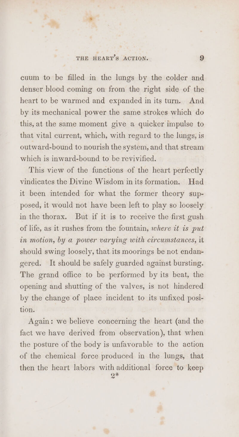 cuum to be filled in the lungs by the colder and denser blood coming on from the right side of the heart to be warmed and expanded in its turn. And by its mechanical power the same strokes which do this, at the same moment give a quicker impulse to that vital current, which, with regard to the lungs, is outward-bound to nourish the system, and that stream which is inward-bound to be revivified. This view of the functions of the heart perfectly vindicates the Divine Wisdom in its formation. Had it been intended for what the former theory sup- posed, it would not have been left to play so loosely in the thorax. But if it is to receive the first gush of life, as it rushes from the fountain, where it is put in motion, by a power varying with circumstances, it should swing loosely, that its moorings be not endan- gered. It should be safely guarded against bursting. The grand office to be performed by its beat, the opening and shutting of the valves, is not hindered by the change of place incident to its unfixed posi- tion. Again: we believe concerning the heart (and the fact we have derived from observation), that when the posture of the body is unfavorable to the action of the chemical force produced in the lungs, that then the heart labors with additional force to keep o*