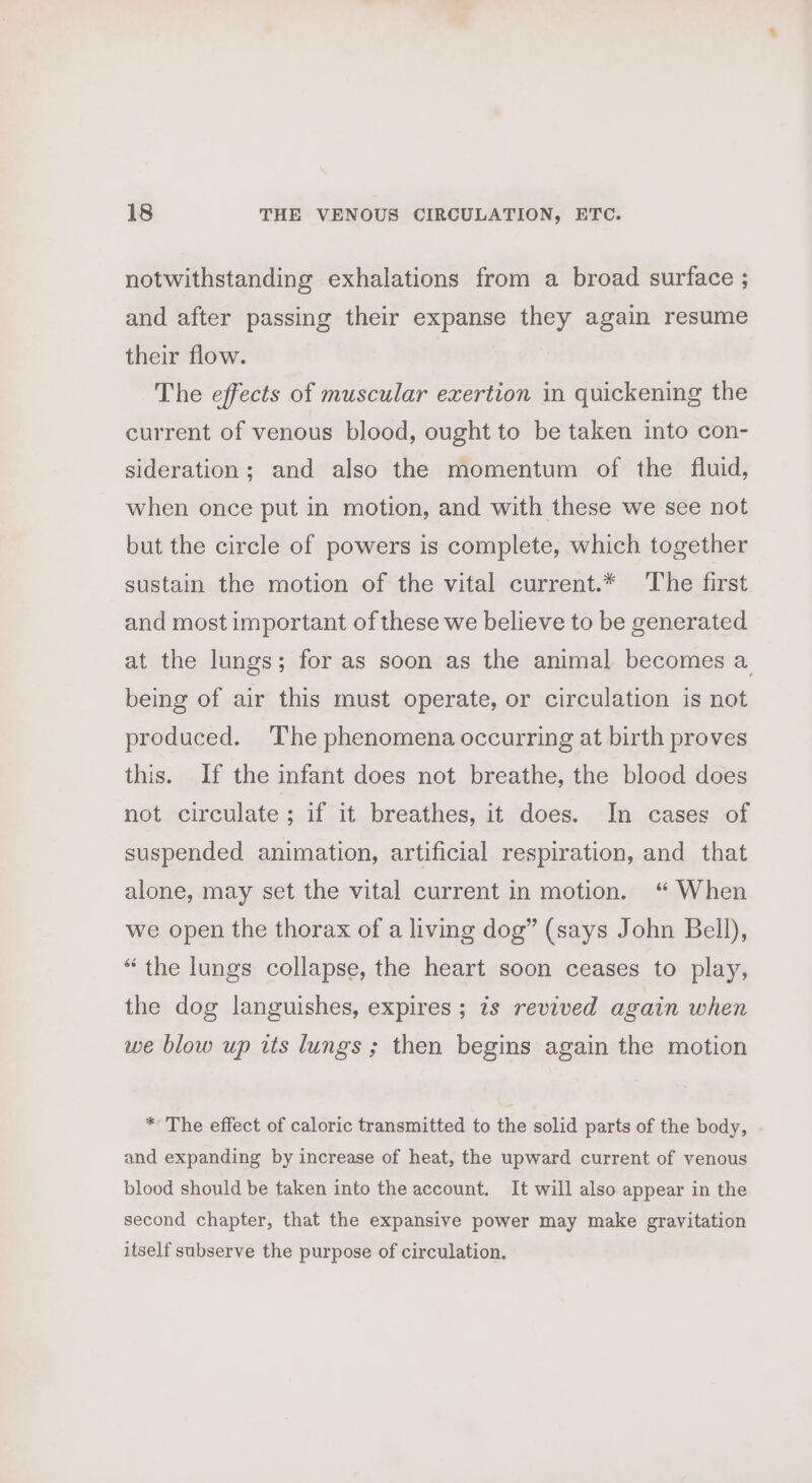 notwithstanding exhalations from a broad surface ; and after passing their expanse they again resume their flow. The effects of muscular exertion in quickening the current of venous blood, ought to be taken into con- sideration; and also the momentum of the fluid, when once put in motion, and with these we see not but the circle of powers is complete, which together sustain the motion of the vital current.* The first and most important of these we believe to be generated at the lungs; for as soon as the animal becomes a being of air this must operate, or circulation is not produced. ‘The phenomena occurring at birth proves this. If the infant does not breathe, the blood does not circulate ; if it breathes, it does. In cases of suspended animation, artificial respiration, and that alone, may set the vital current in motion. “ When we open the thorax of a living dog” (says John Bell), “the lungs collapse, the heart soon ceases to play, the dog languishes, expires; is revived again when we blow up its lungs ; then begins again the motion * The effect of caloric transmitted to the solid parts of the body, and expanding by increase of heat, the upward current of venous blood should be taken into the account. It will also appear in the second chapter, that the expansive power may make gravitation itself subserve the purpose of circulation.