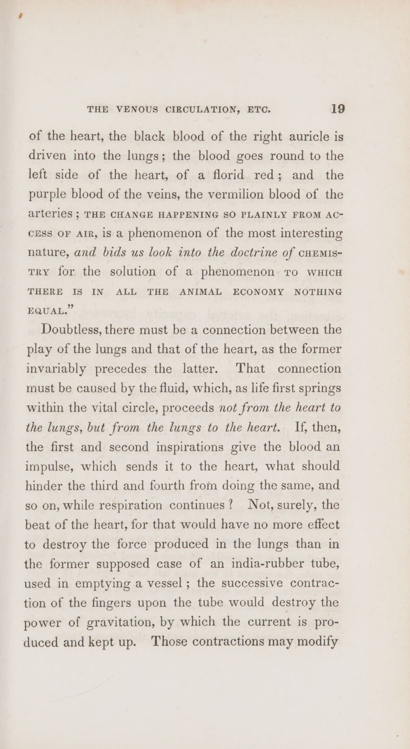 of the heart, the black blood of the right auricle is driven into the lungs; the blood goes round to the left side of the heart, of a florid red; and the purple blood of the veins, the vermilion blood of the arteries ; THE CHANGE HAPPENING SO PLAINLY FROM AC- CESS OF AIR, is a phenomenon of the most interesting nature, and bids us look into the doctrine of cHEMIs- TRY for. the solution of a phenomenon to wuicH THERE IS IN ALL THE ANIMAL ECONOMY NOTHING EQUAL.” Doubtless, there must be a connection between the play of the lungs and that of the heart, as the former invariably precedes the latter. That connection must be caused by the fluid, which, as life first springs within the vital circle, proceeds not from the heart to the lungs, but from the lungs to the heart. If, then, the first and second inspirations give the blood an impulse, which sends it to the heart, what should hinder the third and fourth from doing the same, and so on, while respiration continues? Not, surely, the beat of the heart, for that would have no more effect to destroy the force produced in the lungs than in the former supposed case of an india-rubber tube, used in emptying a vessel ; the successive contrac- tion of the fingers upon the tube would destroy the power of gravitation, by which the current is pro- duced and kept up. Those contractions may modify