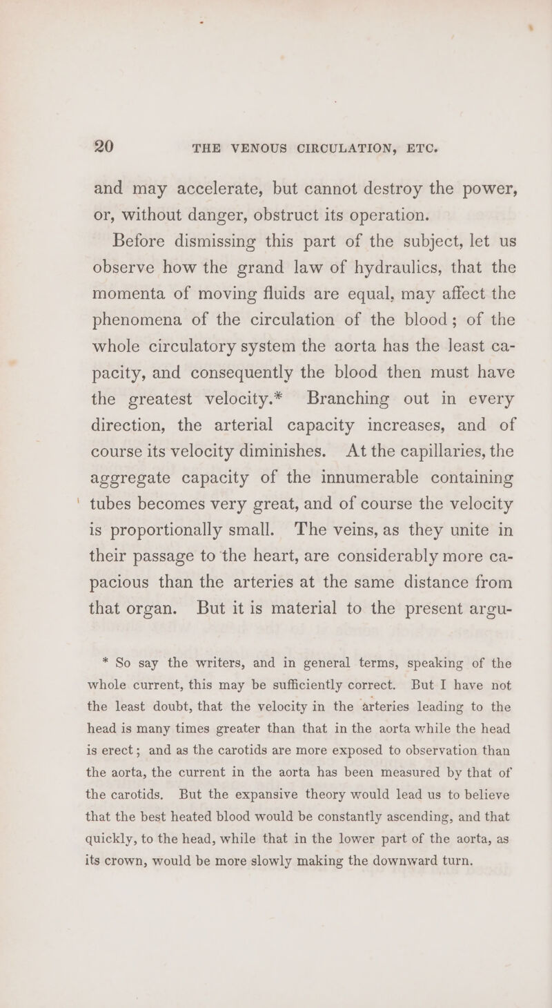 and may accelerate, but cannot destroy the power, or, without danger, obstruct its operation. Before dismissing this part of the subject, let us observe how the grand law of hydraulics, that the momenta of moving fluids are equal, may affect the phenomena of the circulation of the blood; of the whole circulatory system the aorta has the least ca- pacity, and consequently the blood then must have the greatest velocity.* Branching out in every direction, the arterial capacity increases, and of course its velocity diminishes. At the capillaries, the aggregate capacity of the innumerable containing tubes becomes very great, and of course the velocity is proportionally small. ‘The veins, as they unite in their passage to the heart, are considerably more ca- pacious than the arteries at the same distance from that organ. But it is material to the present argu- * So say the writers, and in general terms, speaking of the whole current, this may be sufficiently correct. But I have not the least doubt, that the velocity in the arteries leading to the head is many times greater than that in the aorta while the head is erect; and as the carotids are more exposed to observation than the aorta, the current in the aorta has been measured by that of the carotids. But the expansive theory would lead us to believe that the best heated blood would be constantly ascending, and that quickly, to the head, while that in the lower part of the aorta, as its crown, would be more slowly making the downward turn.