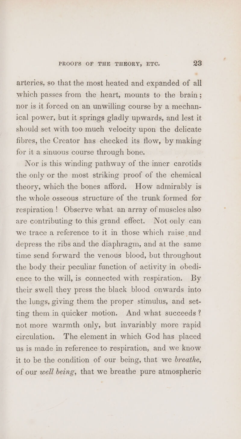 arteries, so that the most heated and expanded of all which passes from the heart, mounts to the brain; nor is it forced on an unwilling course by a mechan- ical power, but it springs gladly upwards, and lest it should set with too much velocity upon the delicate fibres, the Creator has checked its flow, by making for it a sinuous course through bone. Nor is this winding pathway of the inner carotids the only or the most striking proof of the chemical theory, which the bones afford. How admirably is the whole osseous structure of the trunk formed for respiration! Observe what an array of muscles also are contributing to this grand effect. Not only can we trace a reference to it in those which raise_and depress the ribs and the diaphragm, and at the same time send forward the venous blood, but throughout the body their peculiar function of activity in obedi- ence to the will, is connected with respiration. By their swell they press the black blood onwards into the lungs, giving them the proper stimulus, and set- ting them in quicker motion. And what succeeds ? not more warmth only, but invariably more rapid circulation. The element in which God has placed us is made in reference to respiration, and we know it to be the condition of our being, that we breathe, of our well being, that we breathe pure atmospheric