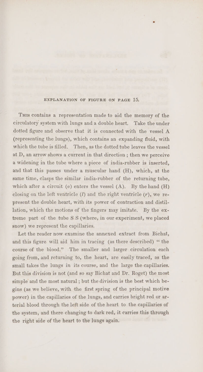 EXPLANATION OF FIGURE ON PAGE 15. Tuis contains a representation made to aid the memory of the circulatory system with lungs anda double heart. Take the under dotted figure and observe that it is connected with the vessel A (representing the lungs), which contains an expanding fluid, with which the tube is tilled. Then, as the dotted tube leaves the vessel at D, an arrow shows a current in that direction ; then we perceive a widening in the tube where a piece of india-rubber is inserted, and that this passes under a muscular hand (H), which, at the same time, clasps the similar india-rubber of the returning tube, which after a circuit (e) enters the vessel (A). By the hand (H) closing on the left ventricle (2) and the right ventricle (r), we re- present the double heart, with its power of contraction and distil- lation, which the motions of the fingers may imitate. By the ex- treme part of the tube S S (where, in our experiment, we placed snow) we represent the capillaries. Let the reader now examine the annexed extract from Bichat, and this figure will aid him in tracing (as there described) ‘ the course of the biood.” The smaller and larger circulation each going from, and returning to, the heart, are easily traced, as the small takes the lungs in its course, and the large the capillaries. But this division is not (and so say Bichat and Dr. Roget) the most simple and the most natural ; but the division is the best which be- gins (as we believe, with the first spring of the principal motive power) in the capillaries of the lungs, and carries bright red or ar- terial blood through the left side of the heart to the capillaries of the system, and there changing to dark red, it carries this through the right side of the heart to the lungs again.