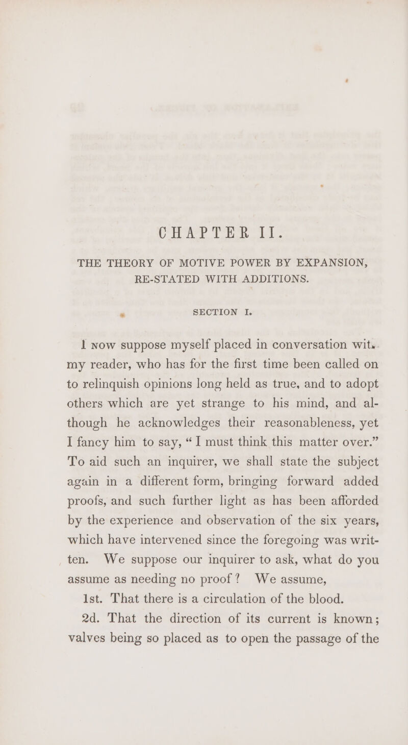 CHAPTER 11. THE THEORY OF MOTIVE POWER BY EXPANSION, RE-STATED WITH ADDITIONS. ‘ SECTION I. 1 now suppose myself placed in conversation wit» my reader, who has for the first time been called on to relinquish opinions long held as true, and to adopt others which are yet strange to his mind, and al- though he acknowledges their reasonableness, yet I fancy him to say, “1 must think this matter over.” To aid such an inquirer, we shall state the subject again in a different form, bringing forward added proofs, and such further light as has been afforded by the experience and observation of the six years, which have intervened since the foregoing was writ- ten. We suppose our inquirer to ask, what do you assume as needing no proof? We assume, Ist. That there is a circulation of the blood. 2d. That the direction of its current is known; valves being so placed as to open the passage of the