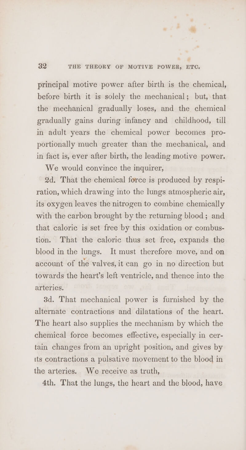 principal motive power after birth is the chemical, before birth it is solely the mechanical; but, that the mechanical gradually loses, and the chemical gradually gains during infancy and childhood, till in adult years the chemical power becomes pro- portionally much greater than the mechanical, and in fact is, ever after birth, the leading motive power. We would convince the inquirer, 2d. That the chemical force is produced by respi- ration, which drawing into the lungs atmospheric air, its oxygen leaves the nitrogen to combine chemically with the carbon brought by the returning blood; and that caloric is set free by this oxidation or combus- tion. That the caloric thus set free, expands the blood in the lungs. It must therefore move, and on account of the valves, it can go in no direction but towards the heart’s left ventricle, and thence into the arteries. 3d. That mechanical power is furnished by the alternate contractions and dilatations of the heart. The heart also supplies the mechanism by which the chemical force becomes effective, especially in cer- tain changes from an upright position, and gives by its contractions a pulsative movement to the blood in the arteries. We receive as truth, 4th. That the lungs, the heart and the blood, have