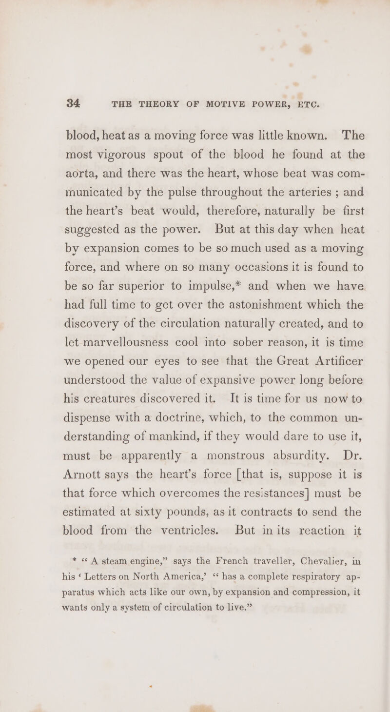 blood, heat as a moving force was little known. The most vigorous spout of the blood he found at the aorta, and there was the heart, whose beat was com- municated by the pulse throughout the arteries ; and the heart’s beat would, therefore, naturally be first suggested as the power. But at this day when heat by expansion comes to be so much used as a moving force, and where on so many occasions it is found to be so far superior to impulse,* and when we have had full time to get over the astonishment which the discovery of the circulation naturally created, and to let-marvellousness cool into sober reason, it is time we opened our eyes to see that the Great Artificer understood the value of expansive power long before his creatures discovered it. It is time for us now to dispense with a doctrine, which, to the common un- derstanding of mankind, if they would dare to use it, must be apparently a monstrous absurdity. Dr. Arnott says the heart’s force [that is, suppose it is that force which overcomes the resistances] must be estimated at sixty pounds, as it contracts to send the blood from the ventricles. But inits reaction it * «&lt; A steam engine,” says the French traveller, Chevalier, in his ‘ Letters on North America,’ “ has a complete respiratory ap- paratus which acts like our own, by expansion and compression, it wants only a system of circulation to live.”