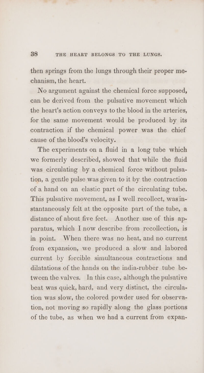 then springs from the lungs through their proper me- chanism, the heart. No argument against the chemical force supposed, can be derived from the pulsative movement which the heart’s action conveys to the blood in the arteries, for the same movement would be produced by its contraction if the chemical power was the chief cause of the blood’s velocity. The experiments on a fluid in a long tube which we formerly described, showed that while the fluid was circulating by a chemical force without pulsa- tion, a gentle pulse was given to it by the contraction of a hand on an elastic part of the circulating tube. This pulsative movement, as I well recollect, was in- stantaneously felt at the opposite part of the tube, a distance of about five feet. Another use of this ap- paratus, which I now describe from recollection, is in point. When there was no heat, and no current from expansion, we produced a slow and labored current by forcible simultaneous contractions and dilatations of the hands on the india-rubber tube be- tween the valves. In this case, although the pulsative beat was quick, hard, and very distinct, the circula- tion was slow, the colored powder used for observa- tion, not moving so rapidly along the glass portions of the tube, as when we had a current from expan-