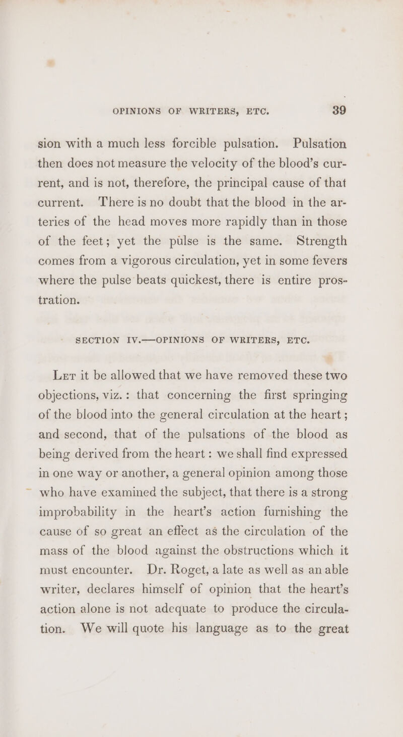 sion with a much less forcible pulsation. Pulsation then does not measure the velocity of the blood’s cur- rent, and is not, therefore, the principal cause of that current. There is no doubt that the blood in the ar- teries of the head moves more rapidly than in those of the feet; yet the pulse is the same. Strength comes from a vigorous circulation, yet in some fevers where the pulse beats quickest, there is entire pros- tration. SECTION IV.—OPINIONS OF WRITERS, ETC. Let it be allowed that we have removed these two objections, viz.: that concerning the first springing of the blood into the general circulation at the heart ; and second, that of the pulsations of the blood as being derived from the heart : we shall find expressed in one way or another, a general opinion among those who have examined the subject, that there is a strong improbability in the heart’s action furnishing the cause of so great an effect as the circulation of the mass of the blood against the obstructions which it must encounter. Dr. Roget, alate as well as an able writer, declares himself of opinion that the heart’s action alone is not adequate to produce the circula- tion. We will quote his language as to the great