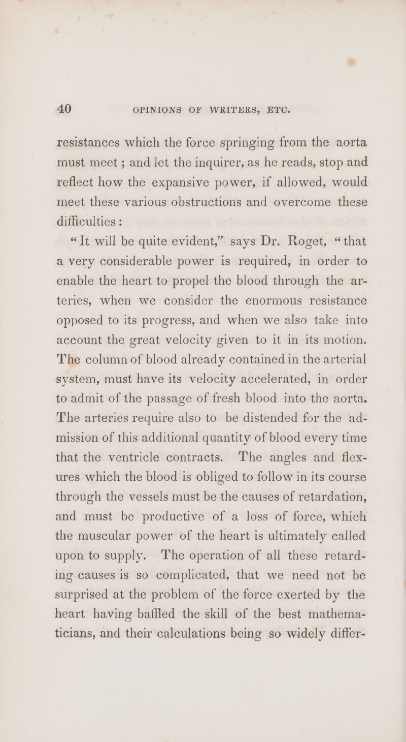 resistances which the force springing from the aorta must meet ; and let the inquirer, as he reads, stop and reflect how the expansive power, if allowed, would meet these various obstructions and overcome these difficulties : “It will be quite evident,” says Dr. Roget, “that a very considerable power is required, in order to enable the heart to propel the blood through the ar- teries, when we consider the enormous resistance opposed to its progress, and when we also take into account the great velocity given to it in its motion. The column of blood already contained in the arterial system, must have its velocity accelerated, in order to admit of the passage of fresh blood into the aorta. The arteries require also to be distended for the ad- mission of this additional quantity of blood every time that the ventricle contracts. The angles and flex- ures which the blood is obliged to follow in its course through the vessels must be the causes of retardation, and must be productive of a loss of force, which the muscular power of the heart is ultimately called upon to supply. The operation of all these retard- ing causes is so complicated, that we need not be surprised at the problem of the force exerted by the heart having baffled the skill of the best mathema- ticians, and their calculations being so widely differ-