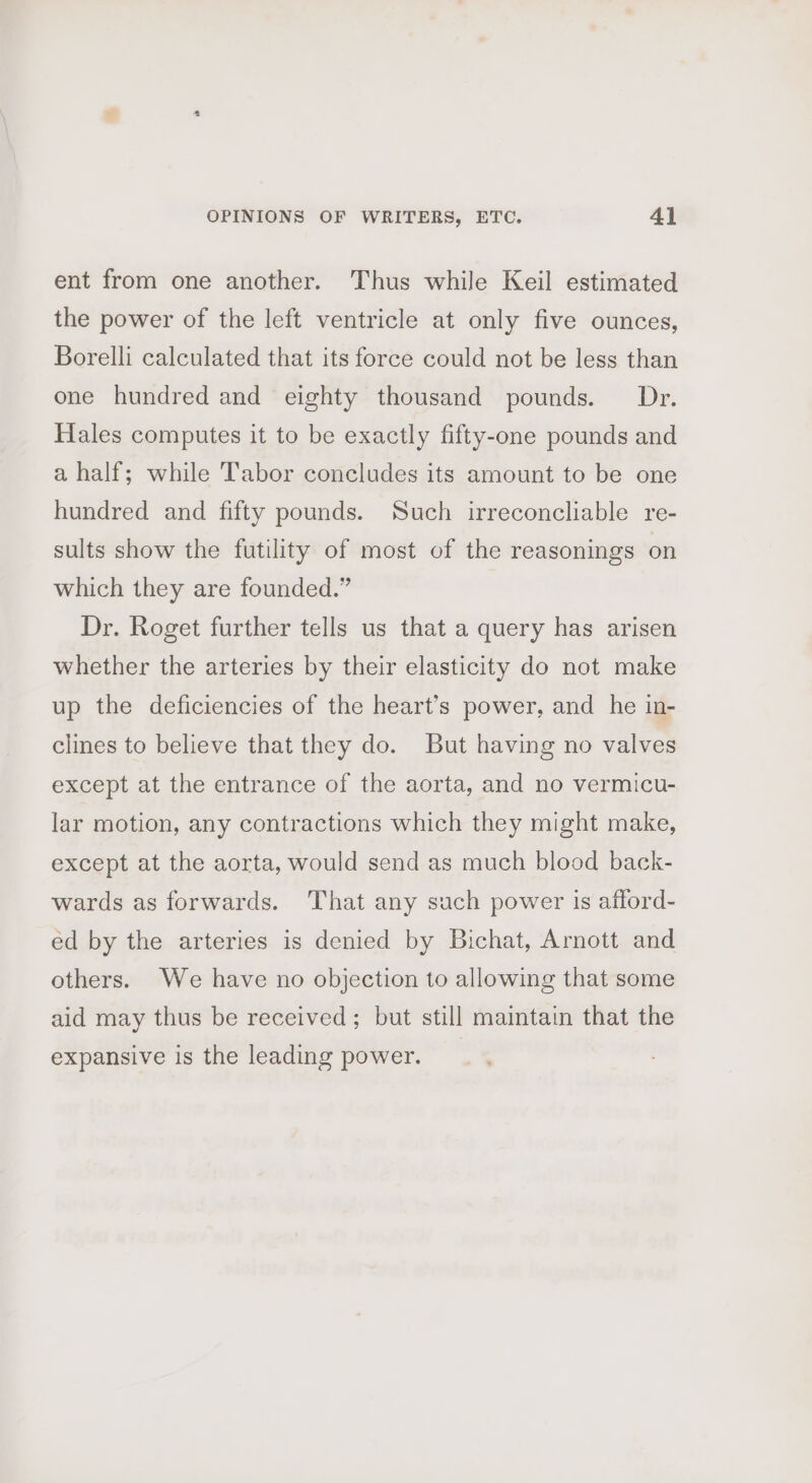 ent from one another. Thus while Keil estimated the power of the left ventricle at only five ounces, Borelli calculated that its force could not be less than one hundred and eighty thousand pounds. Dr. Hales computes it to be exactly fifty-one pounds and a half; while Tabor concludes its amount to be one hundred and fifty pounds. Such irreconcliable re- sults show the futility of most of the reasonings on which they are founded.” Dr. Roget further tells us that a query has arisen whether the arteries by their elasticity do not make up the deficiencies of the heart’s power, and he in- clines to believe that they do. But having no valves except at the entrance of the aorta, and no vermicu- lar motion, any contractions which they might make, except at the aorta, would send as much blood back- wards as forwards. That any such power is afford- ed by the arteries is denied by Bichat, Arnott and others. We have no objection to allowing that some aid may thus be received; but still maintain that the expansive is the leading power.