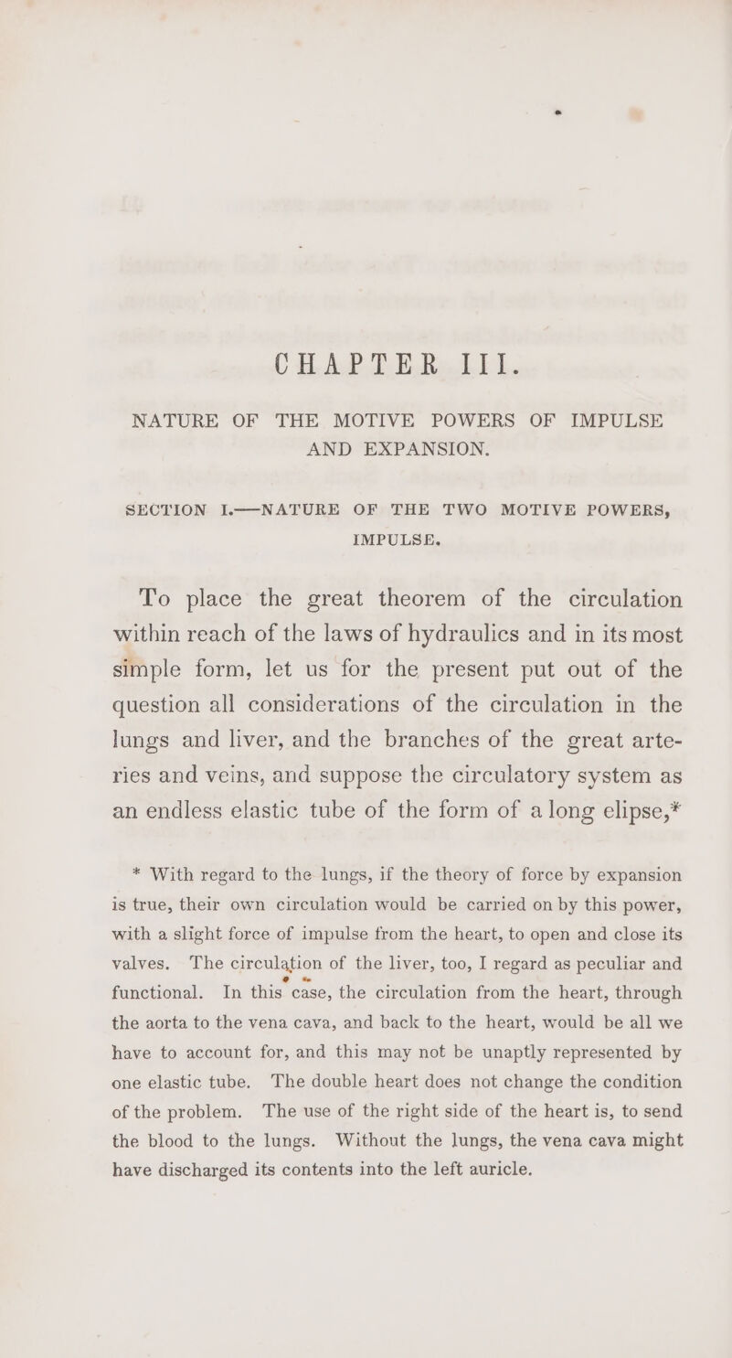 CHALLE Re dE 1. NATURE OF THE MOTIVE POWERS OF IMPULSE AND EXPANSION. SECTION I.—-NATURE OF THE TWO MOTIVE POWERS, IMPULSE. To place the great theorem of the circulation within reach of the laws of hydraulics and in its most simple form, let us for the present put out of the question all considerations of the circulation in the lungs and liver, and the branches of the great arte- ries and veins, and suppose the circulatory system as an endless elastic tube of the form of along elipse,* * With regard to the lungs, if the theory of force by expansion is true, their own circulation would be carried on by this power, with a slight force of impulse from the heart, to open and close its valves. The circulation of the liver, too, I regard as peculiar and functional. In this case, the circulation from the heart, through the aorta to the vena cava, and back to the heart, would be all we have to account for, and this may not be unaptly represented by one elastic tube. The double heart does not change the condition of the problem. The use of the right side of the heart is, to send the blood to the lungs. Without the lungs, the vena cava might have discharged its contents into the left auricle.