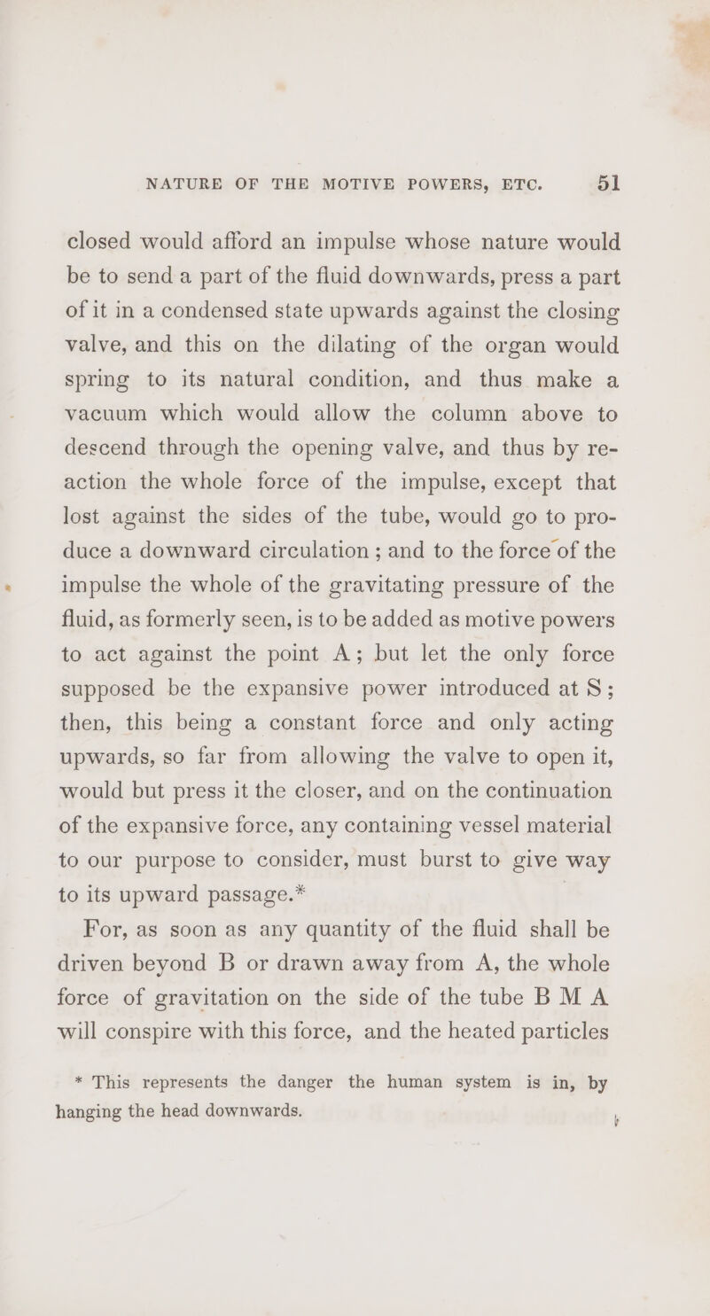 closed would afford an impulse whose nature would be to send a part of the fluid downwards, press a part of it in a condensed state upwards against the closing valve, and this on the dilating of the organ would spring to its natural condition, and thus make a vacuum which would allow the column above to descend through the opening valve, and thus by re- action the whole force of the impulse, except that lost against the sides of the tube, would go to pro- duce a downward circulation ; and to the force of the impulse the whole of the gravitating pressure of the fluid, as formerly seen, is to be added as motive powers to act against the point A; but let the only force supposed be the expansive power introduced at 8; then, this being a constant force and only acting upwards, so far from allowing the valve to open it, would but press it the closer, and on the continuation of the expansive force, any containing vessel material to our purpose to consider, must burst to give way to its upward passage.* | For, as soon as any quantity of the fluid shall be driven beyond B or drawn away from A, the whole force of gravitation on the side of the tube BM A will conspire with this force, and the heated particles * This represents the danger the human system is in, by hanging the head downwards.