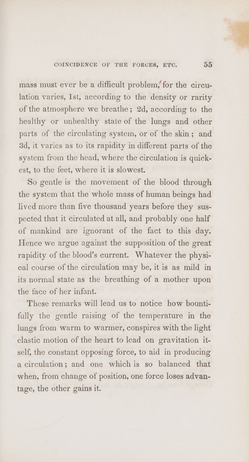 mass must ever be a difficult problem, for the circu- lation varies, Ist, according to the density or rarity of the atmosphere we breathe; 2d, according to the healthy or unhealthy state of the lungs and other parts of the circulating system, or of the skin ; and. 3d, it varies as to its rapidity in different parts of the system from the head, where the circulation is quick- est, to the feet, where it is slowest. So gentle is the movement of the blood through the system that the whole mass of human beings had lived more than five thousand years before they sus- pected that it circulated at all, and probably one half of mankind are ignorant of the fact to this day. Hence we argue against the supposition of the great rapidity of the blood’s current. Whatever the physi- cal course of the circulation may be, it is as mild in its normal state as the breathing of a mother upon the face of her infant. These remarks will lead us to notice how bounti- fully the gentle raising of the temperature in the lungs from warm to warmer, conspires with the light elastic motion of the heart to lead on gravitation it- self, the constant opposing force, to aid in producing a circulation; and one which is so balanced that when, from change of position, one force loses advan- tage, the other gains it.