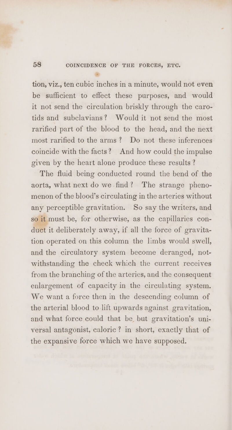 * tion, viz., ten cubic inches in a minute, would not even be sufficient to effect these purposes, and would it not send the circulation briskly through the caro- tids and subclavians? Would it not send the most rarified part of the blood to the head, and the next most rarified to the arms? Do not these inferences coincide with the facts? And how could the impulse given by the heart alone produce these results ? The fluid being conducted round the bend of the aorta, what next do we find? The strange pheno- menon of the blood’s circulating in the arteries without any perceptible gravitation. So say the writers, and so it must be, for otherwise, as the capillaries con- duct it deliberately away, if all the force of gravita- tion operated on this column the limbs would swell, and the circulatory system become deranged, not- withstanding the check which the current receives from the branching of the arteries, and the consequent enlargement of capacity in the circulating system. We want a force then in the descending column of the arterial blood to lift upwards against gravitation, and what force could that be but gravitation’s uni- versal antagonist, caloric? in short, exactly that of the expansive force which we have supposed.