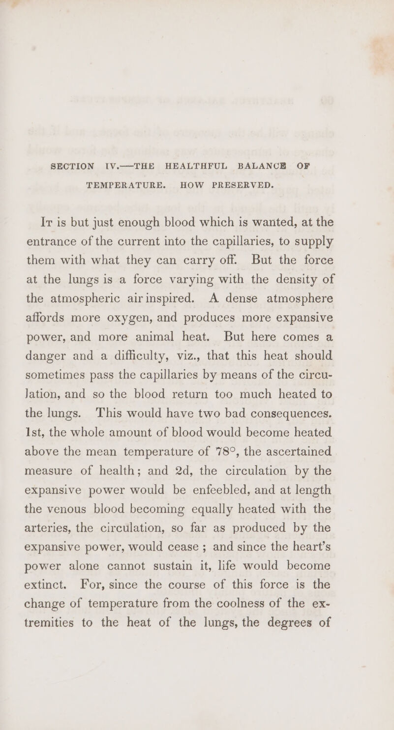 SECTION IV.—THE HEALTHFUL BALANCB OF TEMPERATURE. HOW PRESERVED. Ir is but just enough blood which is wanted, at the entrance of the current into the capillaries, to supply them with what they can carry off. But the force at the lungs is a force varying with the density of the atmospheric airinspired. A dense atmosphere affords more oxygen, and produces more expansive power, and more animal heat. But here comes a danger and a difficulty, viz., that this heat should sometimes pass the capillaries by means of the circu- Jation, and so the blood return too much heated to the lungs. This would have two bad consequences. Ist, the whole amount of blood would become heated above the mean temperature of 78°, the ascertained measure of health; and 2d, the circulation by the expansive power would be enfeebled, and at length the venous blood becoming equally heated with the arteries, the circulation, so far as produced by the expansive power, would cease ; and since the heart’s power alone cannot sustain it, life would become extinct. For, since the course of this force is the change of temperature from the coolness of the ex- tremities to the heat of the lungs, the degrees of