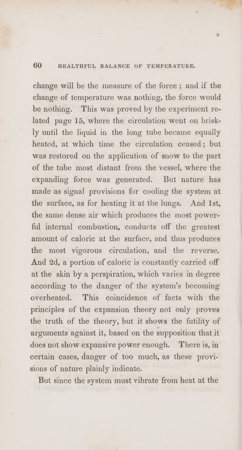 change will be the measure of the force ; and if the change of temperature was nothing, the force would be nothing. This was proved by the experiment re- lated page 15, where the circulation went on brisk- ly until the liquid in the long tube became equally heated, at which time the circulation ceased; but was restored on the application of snow to the part of the tube most distant from the vessel, where the expanding force was generated. But nature has made as signal provisions for cooling the system at the surface, as for heating it at the lungs. And Ist, the same dense air which produces the most power- ful internal combustion, conducts off the greatest amount of caloric at the surface, and thus produces the most vigorous circulation, and the reverse. And 2d, a portion of caloric is constantly carried off at the skin by a perspiration, which varies in degree according to the danger of the system’s becoming overheated. This coincidence of facts with the principles of the expansion theory not only proves the truth of the theory, but it shows the futility of arguments against it, based on the supposition that it does not show expansive power enough. There is, in certain cases, danger of too much, as these provi- sions of nature plainly indicate. But since the system must vibrate from heat at the