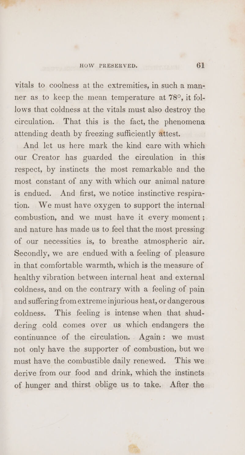 vitals to coolness at the extremities, in such a man- ner as to keep the mean temperature at 78°, it fol- lows that coldness at the vitals must also destroy the circulation. That this is the fact, the phenomena attending death by freezing sufficiently attest. And let us here mark the kind care with which our Creator has guarded the circulation in this respect, by instincts the most remarkable and the most constant of any with which our animal nature is endued. And first, we notice instinctive respira- tion. We must have oxygen to support the internal combustion, and we must have it every moment ;. and nature has made us to feel that the most pressing of our necessities is, to breathe atmospheric air. Secondly, we are endued with a feeling of pleasure in that comfortable warmth, which is the measure of healthy vibration between internal heat and external coldness, and on the contrary with a feeling of pain and suffering from extreme injurious heat, or dangerous coldness. This feeling is intense when that shud- dering cold comes over us which endangers the continuance of the circulation. Again: we must not only have the supporter of combustion, but we must have the combustible daily renewed. This we derive from our food and drink, which the instincts of hunger and thirst oblige us to take. After the