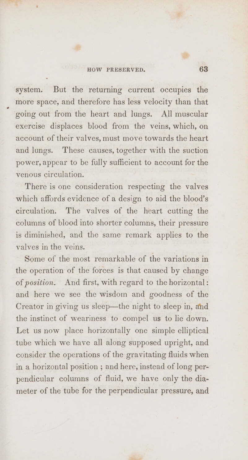 system. But the returning current occupies the more space, and therefore has less velocity than that going out from the heart and lungs. All muscular exercise displaces blood from the veins, which, on account of their valves, must move towards the heart and lungs. These causes, together with the suction power, appear to be fully sufficient to account for the venous circulation. There is one consideration respecting the valves which affords evidence of a design to aid the blood’s circulation. The valves of the heart cutting the columns of blood into shorter columns, their pressure is diminished, and the same remark applies to the valves in the veins. Some of the most remarkable of the variations in the operation of the forces is that caused by change of position. And first, with regard to the horizontal : and here we see the wisdom and goodness of the Creator in giving us sleep—the night to sleep in, and the instinct of weariness to compel us to lie down. Let us now place horizontally one simple elliptical tube which we have all along supposed upright, and consider the operations of the gravitating fluids when in a horizontal position ; and here, instead of long per- pendicular columns of fluid, we have only the dia- meter of the tube for the perpendicular pressure, and