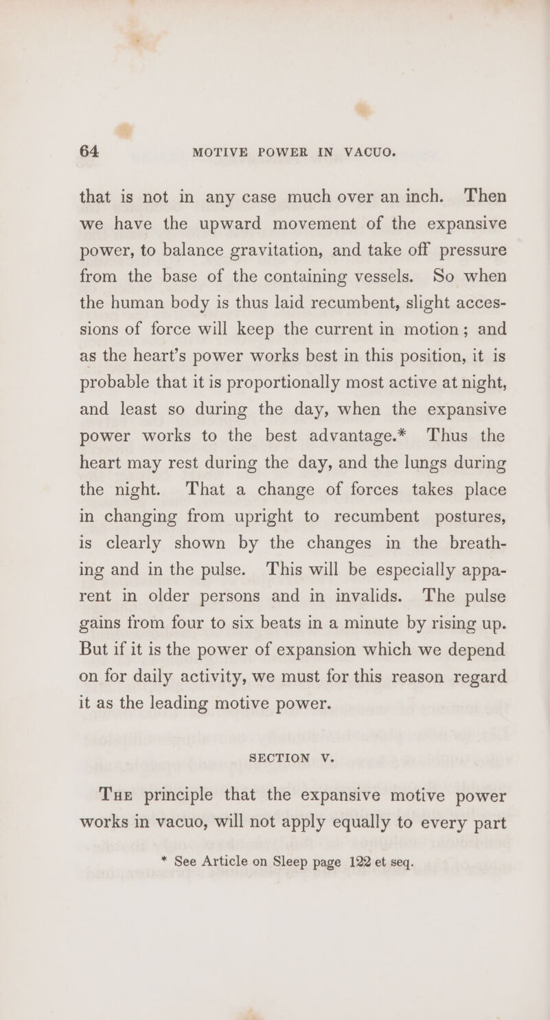 that is not in any case much over an inch. Then we have the upward movement of the expansive power, to balance gravitation, and take off pressure from the base of the containing vessels. So when the human body is thus laid recumbent, slight acces- sions of force will keep the current in motion; and as the heart’s power works best in this position, it is probable that it is proportionally most active at night, and least so during the day, when the expansive power works to the best advantage.* Thus the heart may rest during the day, and the lungs during the night. That a change of forces takes place in changing from upright to recumbent postures, is clearly shown by the changes in the breath- ing and in the pulse. This will be especially appa- rent in older persons and in invalids. The pulse gains trom four to six beats in a minute by rising up. But if it is the power of expansion which we depend on for daily activity, we must for this reason regard it as the leading motive power. SECTION V. Tue principle that the expansive motive power works in vacuo, will not apply equally to every part * See Article on Sleep page 122 et seq.