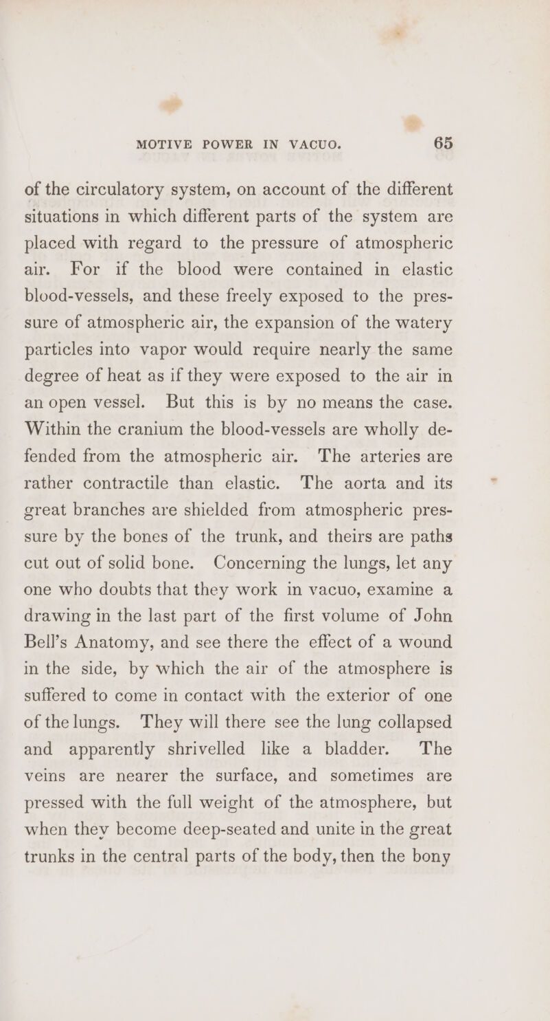 of the circulatory system, on account of the different situations in which different parts of the system are placed with regard to the pressure of atmospheric air. For if the blood were contained in elastic blood-vessels, and these freely exposed to the pres- sure of atmospheric air, the expansion of the watery particles into vapor would require nearly the same degree of heat as if they were exposed to the air in an open vessel. But this is by no means the case. Within the cranium the blood-vessels are wholly de- fended from the atmospheric air. The arteries are rather contractile than elastic. The aorta and its great branches are shielded from atmospheric pres- sure by the bones of the trunk, and theirs are paths cut out of solid bone. Concerning the lungs, let any one who doubts that they work in vacuo, examine a drawing in the last part of the first volume of John Bell’s Anatomy, and see there the effect of a wound in the side, by which the air of the atmosphere is suffered to come in contact with the exterior of one of thelungs. They will there see the lung collapsed and apparently shrivelled like a bladder. The veins are nearer the surface, and sometimes are pressed with the full weight of the atmosphere, but when they become deep-seated and unite in the great trunks in the central parts of the body, then the bony