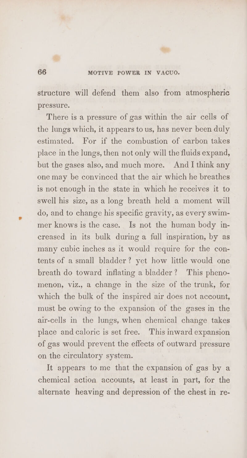 structure will defend them also from atmospheric pressure. There is a pressure of gas within the air cells of the lungs which, it appears to us, has never been duly estimated. For if the combustion of carbon takes place in the lungs, then not only will the fluids expand, but the gases also, and much more. And I think any one may be convinced that the air which he breathes is not enough in the state in which he receives it to swell his size, as a long breath held a moment will do, and to change his specific gravity, as every swim- mer knows is the case. Is not the human body in- creased in its bulk during a full inspiration, by as many cubic inches as it would require for the con- tents of a small bladder? yet how little would one breath do toward inflating a bladder? This pheno- menon, viz., a change in the size of the trunk, for which the bulk of the inspired air does not account, must be owing to the expansion of the gases in the air-cells in the lungs, when chemical change takes place and caloric is set free. ‘This inward expansion of gas would prevent the effects of outward pressure on the circulatory system. It appears to me that the expansion of gas by a chemical action accounts, at least in part, for the alternate heaving and depression of the chest in re-