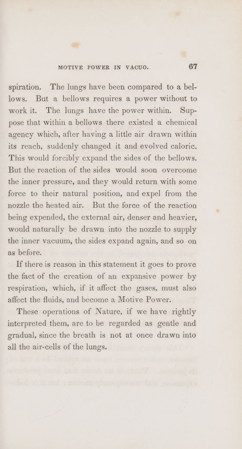 spiration. The lungs have been compared to a bel- lows. But a bellows requires a power without to work it. The lungs have the power within. Sup- pose that within a bellows there existed a chemical agency which, after having a little air drawn within its reach, suddenly changed it and evolved caloric. This would forcibly expand the sides of the bellows. But the reaction of the sides would soon overcome the inner pressure, and they would return with some force to their natural position, and expel from the nozzle the heated air. But the force of the reaction being expended, the external air, denser and heavier, would naturally be drawn into the nozzle to supply the inner vacuum, the sides expand again, and so on as before. If there is reason in this statement it goes to prove the fact of the creation of an expansive power by respiration, which, if it affect the gases, must also affect the fluids, and become a Motive Power. These operations of Nature, if we have rightly interpreted them, are to be regarded as gentle and gradual, since the breath is not at once drawn into all the air-cells of the lungs.