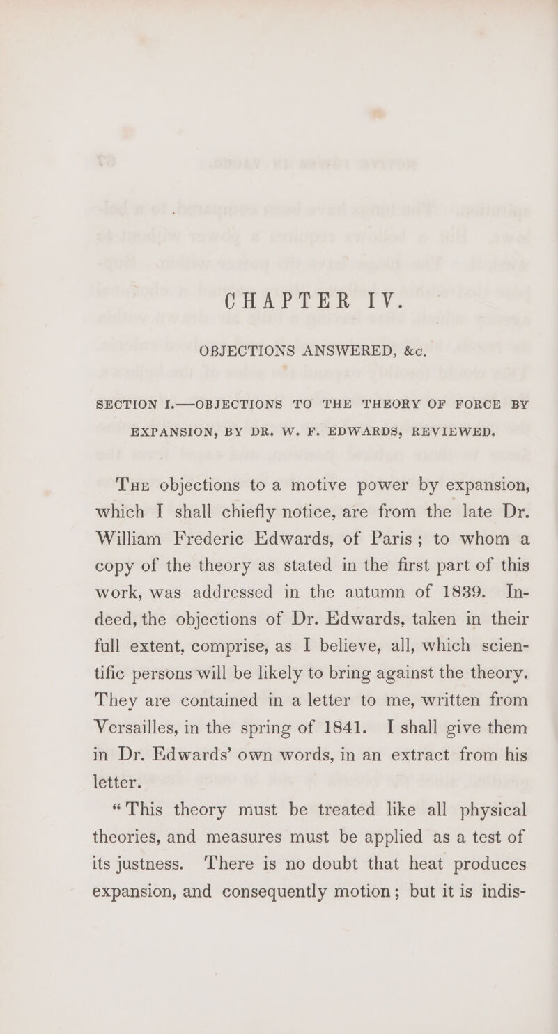 CHAYrTEN TY. OBJECTIONS ANSWERED, &amp;c. SECTION I.—-OBJECTIONS TO THE THEORY OF FORCE BY EXPANSION, BY DR. W. F. EDWARDS, REVIEWED. Tue objections to a motive power by expansion, which I shall chiefly notice, are from the late Dr. William Frederic Edwards, of Paris; to whom a copy of the theory as stated in the first part of this work, was addressed in the autumn of 1839. In- deed, the objections of Dr. Edwards, taken in their full extent, comprise, as I believe, all, which scien- tific persons will be likely to bring against the theory. They are contained in a letter to me, written from Versailles, in the spring of 1841. I shall give them in Dr. Edwards’ own words, in an extract from his letter. “This theory must be treated like all physical theories, and measures must be applied as a test of its justness. ‘There is no doubt that heat produces expansion, and consequently motion; but it is indis-