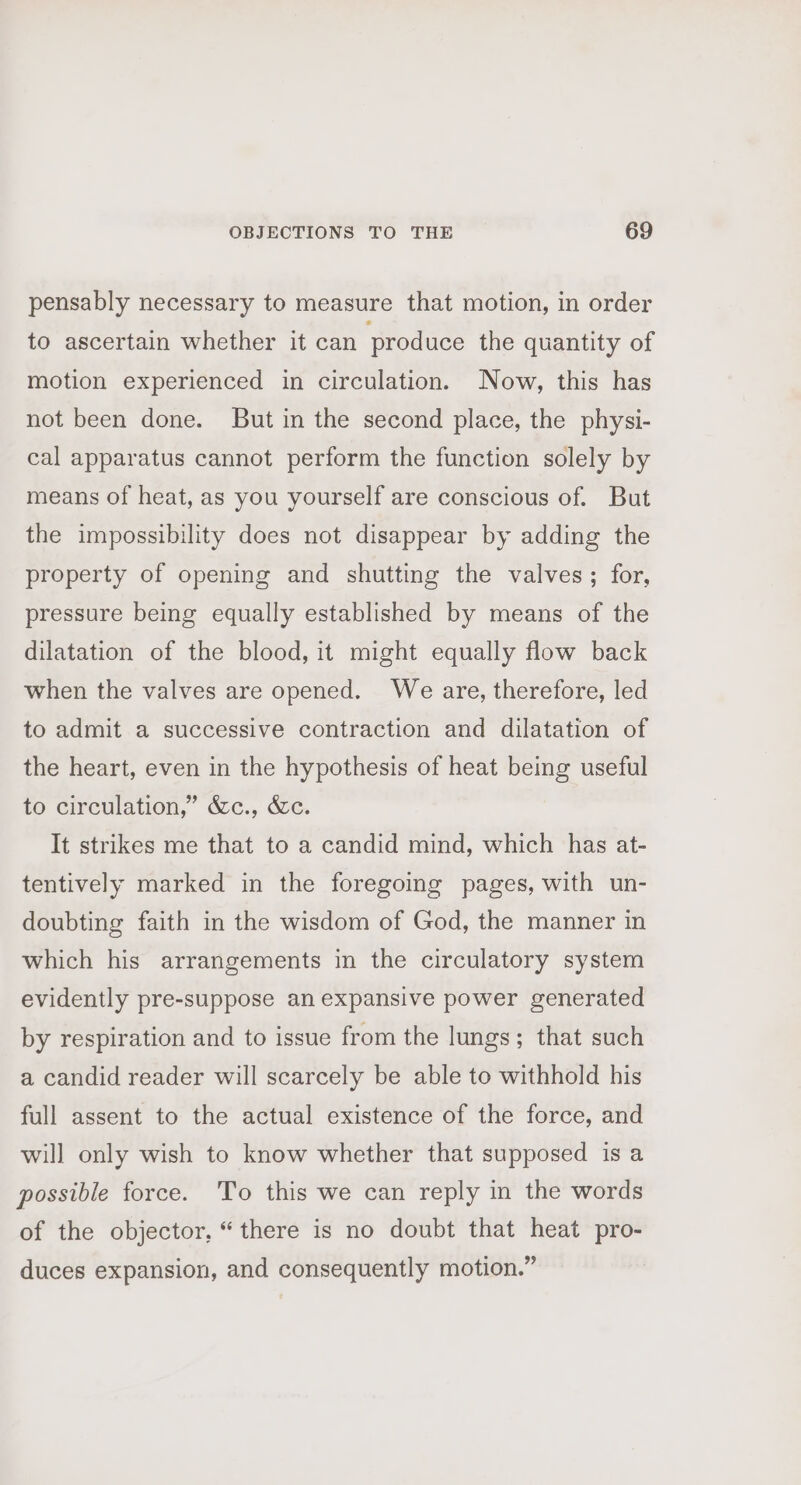 pensably necessary to measure that motion, in order to ascertain whether it can prod uce the quantity of motion experienced in circulation. Now, this has not been done. But in the second place, the physi- cal apparatus cannot perform the function solely by means of heat, as you yourself are conscious of. But the impossibility does not disappear by adding the property of opening and shutting the valves; for, pressure being equally established by means of the dilatation of the blood, it might equally flow back when the valves are opened. We are, therefore, led to admit a successive contraction and dilatation of the heart, even in the hypothesis of heat being useful to circulation,” &amp;c., &amp;c. It strikes me that to a candid mind, which has at- tentively marked in the foregoing pages, with un- doubting faith in the wisdom of God, the manner in which his arrangements in the circulatory system evidently pre-suppose an expansive power generated by respiration and to issue from the lungs; that such a candid reader will scarcely be able to withhold his full assent to the actual existence of the force, and will only wish to know whether that supposed is a possible force. To this we can reply in the words of the objector, “there is no doubt that heat pro- duces expansion, and consequently motion.”