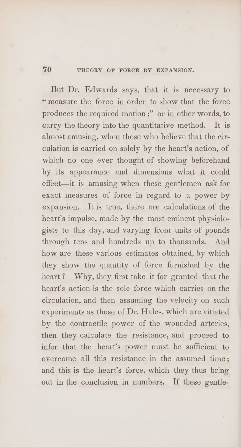 But Dr. Edwards says, that it is necessary to “ measure the force in order to show that the force ’ or in other words, to produces the required motion ;’ carry the theory into the quantitative method. It is almost amusing, when those who believe that the cir- culation is carried on solely by the heart’s action, of which no one ever thought of showing beforehand by its appearance and dimensions what it could effect—it is amusing when these gentlemen ask for exact measures of force in regard to a power by expansion. It is true, there are calculations of the heart’s impulse, made by the most eminent physiolo- gists to this day, and varying from units of pounds through tens and hundreds up to thousands. And how are these various estimates obtained, by which they show the quantity of force furnished by the heart? Why, they first take it for granted that the heart’s action is the sole force which carries on the circulation, and then assuming the velocity on such experiments as those of Dr. Hales, which are vitiated by the contractile power of the wounded arteries, then they calculate the resistance, and proceed to infer that the heart’s power must be sufficient to overcome all this resistance in the assumed time; and this is the heart’s force, which they thus bring out in the conclusion in numbers. If these gentle-