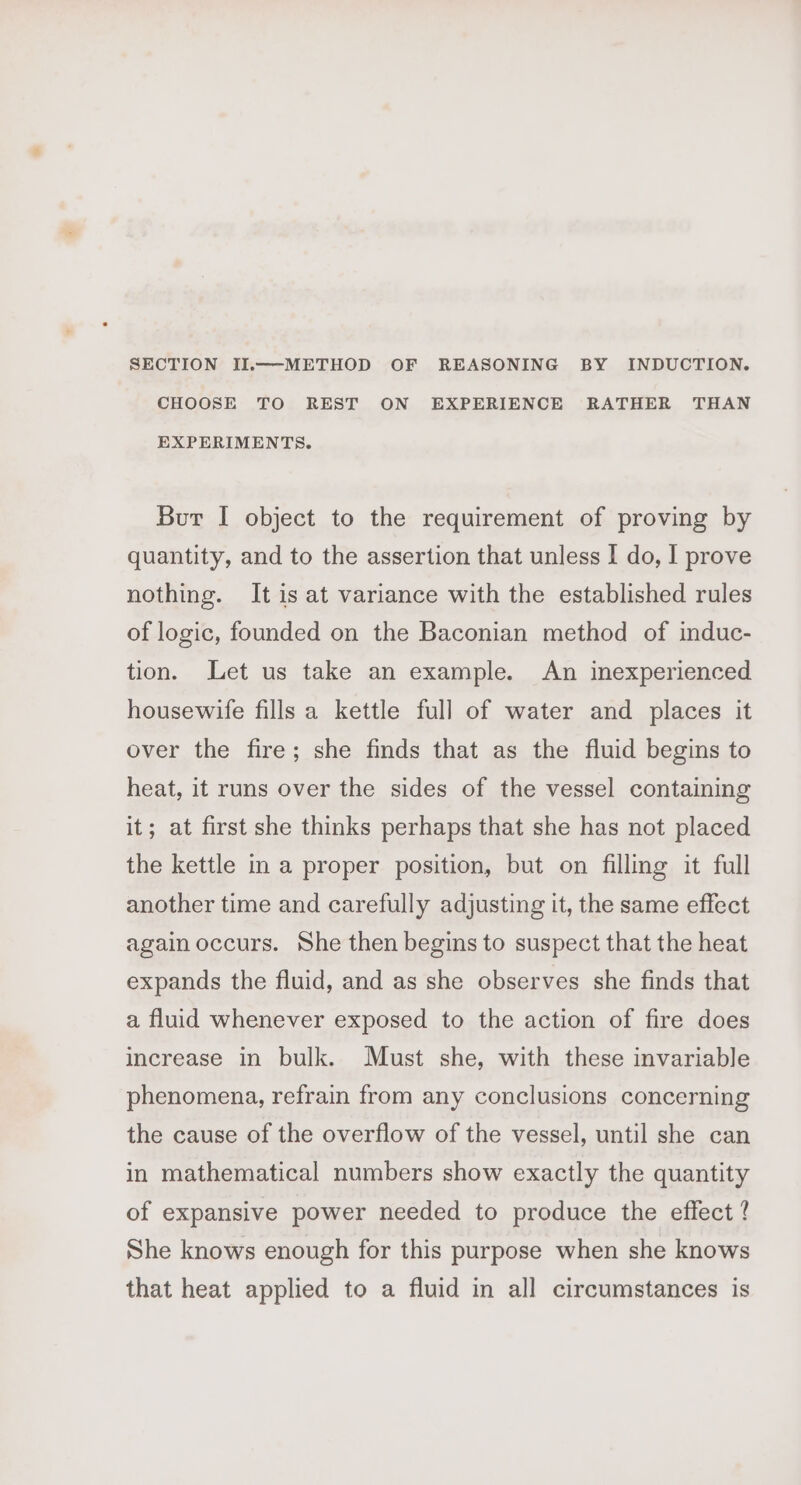 SECTION II.—-METHOD OF REASONING BY INDUCTION. CHOOSE TO REST ON EXPERIENCE RATHER THAN EXPERIMENTS. Bur I object to the requirement of proving by quantity, and to the assertion that unless I do, I prove nothing. It is at variance with the established rules of logic, founded on the Baconian method of induc- tion. Let us take an example. An inexperienced housewife fills a kettle full of water and places it over the fire; she finds that as the fluid begins to heat, it runs over the sides of the vessel containing it; at first she thinks perhaps that she has not placed the kettle in a proper position, but on filling it full another time and carefully adjusting it, the same effect again occurs. She then begins to suspect that the heat expands the fluid, and as she observes she finds that a fluid whenever exposed to the action of fire does increase in bulk. Must she, with these invariable phenomena, refrain from any conclusions concerning the cause of the overflow of the vessel, until she can in mathematical numbers show exactly the quantity of expansive power needed to produce the effect ? She knows enough for this purpose when she knows that heat applied to a fluid in all circumstances is