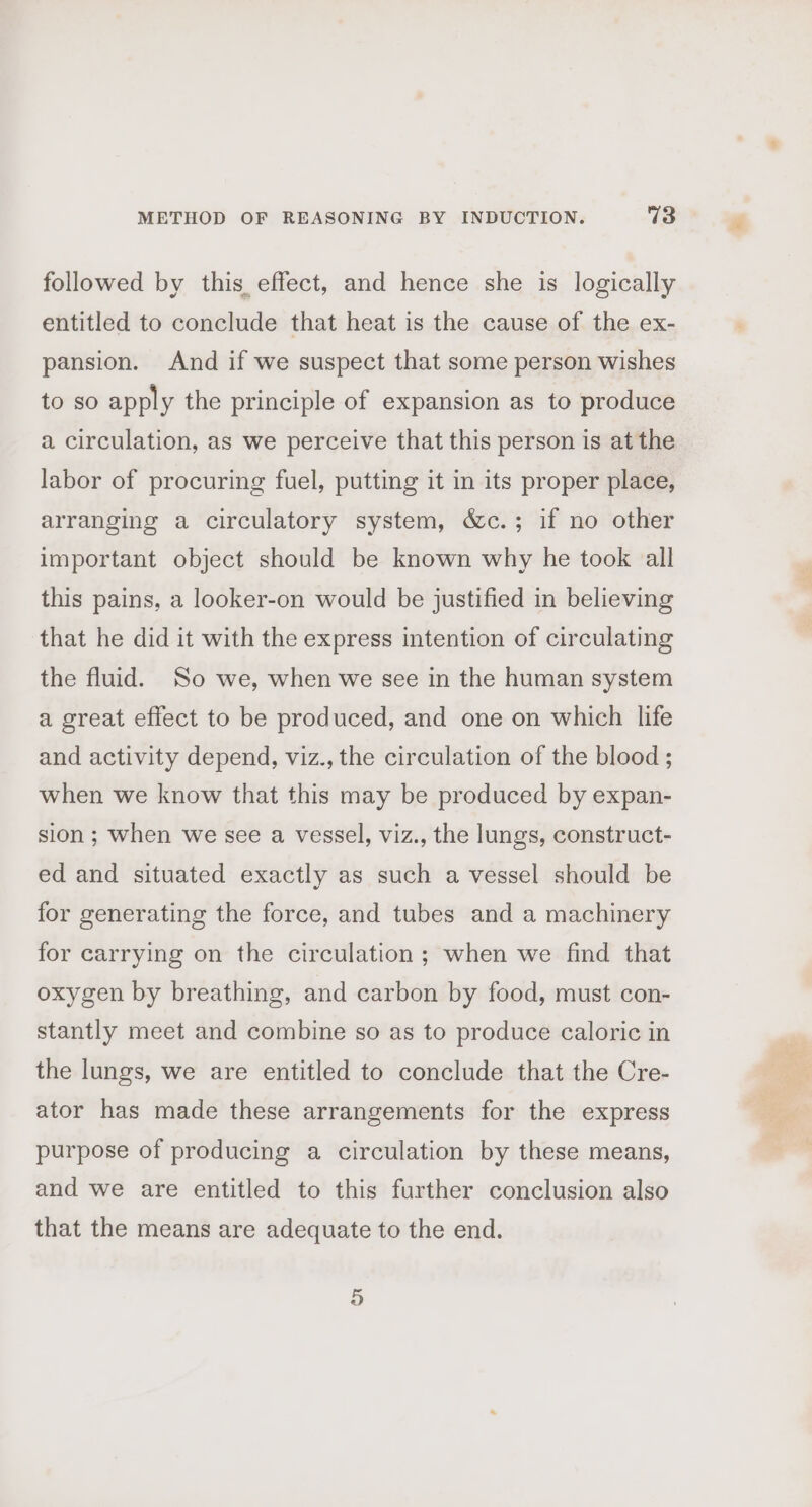 followed by this effect, and hence she is logically entitled to conclude that heat is the cause of the ex- pansion. And if we suspect that some person wishes to so apply the principle of expansion as to produce a circulation, as we perceive that this person is at the labor of procuring fuel, putting it in its proper place, arranging a circulatory system, &amp;c.; if no other important object should be known why he took all this pains, a looker-on would be justified in believing that he did it with the express intention of circulating the fluid. So we, when we see in the human system a great effect to be produced, and one on which life and activity depend, viz., the circulation of the blood ; when we know that this may be produced by expan- sion; when we see a vessel, viz., the lungs, construct- ed and situated exactly as such a vessel should be for generating the force, and tubes and a machinery for carrying on the circulation; when we find that oxygen by breathing, and carbon by food, must con- stantly meet and combine so as to produce caloric in the lungs, we are entitled to conclude that the Cre- ator has made these arrangements for the express purpose of producing a circulation by these means, and we are entitled to this further conclusion also that the means are adequate to the end. +9)