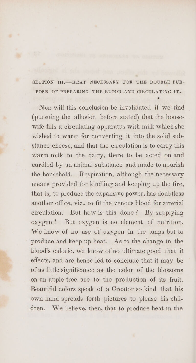 SECTION III.—HEAT NECESSARY FOR THE DOUBLE PUR- POSE OF PREPARING THE BLOOD AND CIRCULATING IT. @ Nor will this conclusion be invalidated if we find (pursuing the allusion before stated) that the house- wife fills a circulating apparatus with milk which she wished to warm for converting it into the solid sub- stance cheese, and that the circulation is to carry this warm milk to the dairy, there to be acted on and curdled by an animal substance and made to nourish the household. Respiration, although the necessary means provided for kindling and keeping up the fire, that is, to produce the expansive power, has doubtless another office, viz., to fit the venous blood for arterial circulation. But how is this done? By supplying oxygen? But oxygen is no element of nutrition. We know of no use of oxygen in the lungs but to produce and keep up heat. As to the change in the blood’s caloric, we know of no ultimate good that it effects, and are hence led to conclude that it may be of as little significance as the color of the blossoms on an apple tree are to the production of its fruit. Beautiful colors speak of a Creator so kind that his own hand spreads forth pictures to please his chil- dren. We believe, then, that to produce heat in the