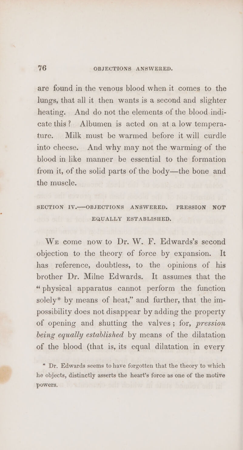 are found in the venous blood when it comes to the lungs, that all it then wants is a second and slighter heating. And do not the elements of the blood indi- cate this? Albumen is acted on at a low tempera- ture. Milk must be warmed before it will curdle into cheese. And why may not the warming of the blood in like manner be essential to the formation from it, of the solid parts of the body—the bone and the muscle. SECTION IV.—OBJECTIONS ANSWERED. PRESSION NOT EQUALLY ESTABLISHED. We come now to Dr. W. F. Edwards’s second objection to the theory of force by expansion. It has reference, doubtless, to the opinions of his brother Dr. Milne Edwards. It assumes that the “physical apparatus cannot perform the function solely* by means of heat,” and further, that the im- possibility does not disappear by adding the property of opening and shutting the valves; for, pression being equally established by means of the dilatation of the blood (that is, its equal dilatation in every * Dr. Edwards seems to have forgotten that the theory to which he objects, distinctly asserts the heart’s force as one of the motive powers.