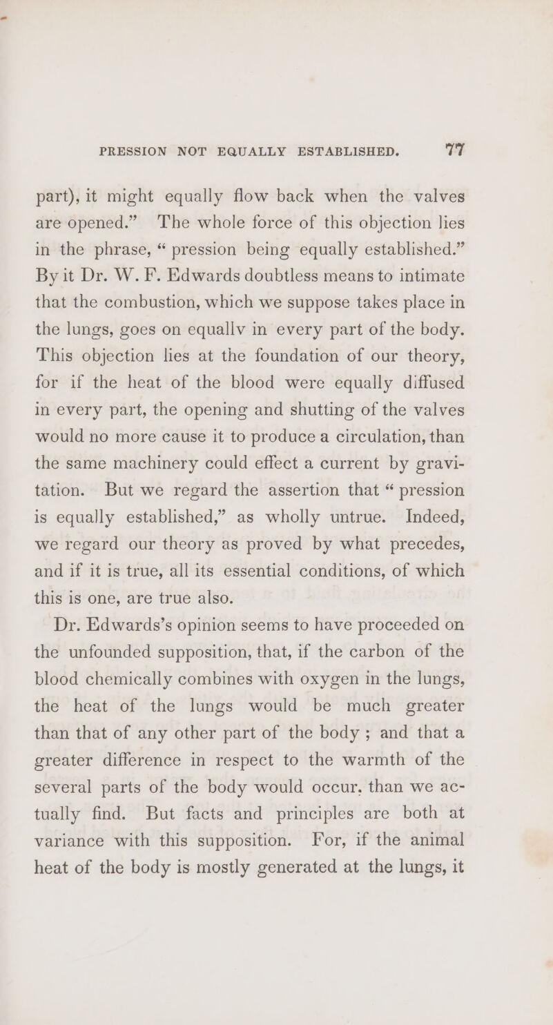 part), it might equally flow back when the valves are opened.” ‘The whole force of this objection lies in the phrase, “ pression being equally established.” By it Dr. W. F. Edwards doubtless means to intimate that the combustion, which we suppose takes place in the lungs, goes on equallv in every part of the body. This objection lies at the foundation of our theory, for if the heat of the blood were equally diffused in every part, the opening and shutting of the valves would no more cause it to produce a circulation, than the same machinery could effect a current by gravi- tation. But we regard the assertion that “ pression is equally established,’ as wholly untrue. Indeed, we regard our theory as proved by what precedes, and if it is true, all its essential conditions, of which this is one, are true also. Dr. Edwards’s opinion seems to have proceeded on the unfounded supposition, that, if the carbon of the blood chemically combines with oxygen in the lungs, the heat of the lungs would be much greater than that of any other part of the body ; and that a greater difference in respect to the warmth of the several parts of the body would occur, than we ac- tually find. But facts and principles are both at variance with this supposition. For, if the animal heat of the body is mostly generated at the lungs, it