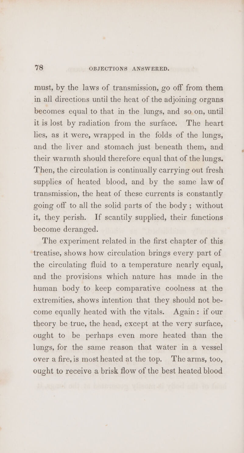 must, by the laws of transmission, go off from them in all directions until the heat of the adjoining organs becomes equal to that in the lungs, and so on, until it is lost by radiation from the surface. The heart lies, as it were, wrapped in the folds of the lungs, and the liver and stomach just beneath them, and their warmth should therefore equal] that of the lungs. Then, the circulation is continually carrying out fresh supplies of heated blood, and by the same law of transmission, the heat of these currents is constantly going off to all the solid parts of the body ; without it, they perish. If scantily supplied, their functions become deranged. The experiment related in the first chapter of this treatise, shows how circulation brings every part of the circulating fluid to a temperature nearly equal, and the provisions which nature has made in the human body to keep comparative coolness at the extremities, shows intention that they should not be- come equally heated with the vitals. Again: if our theory be true, the head, except at the very surface, ought to be perhaps even more heated than the lungs, for the same reason that water in a vessel over a fire,is most heated at the top. The arms, too, ought to receive a brisk flow of the best heated blood