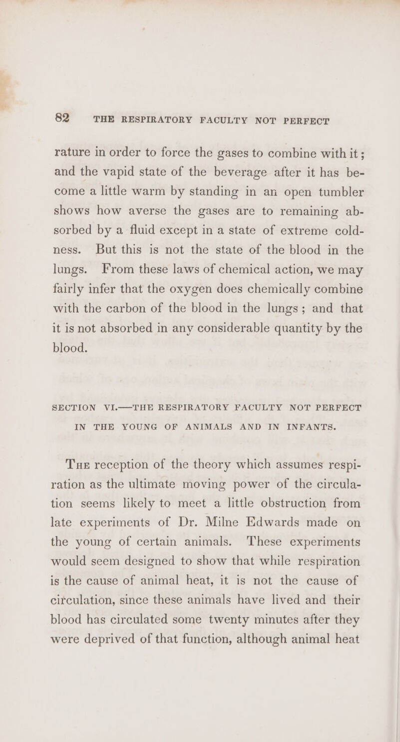 rature in order to force the gases to combine with it ; and the vapid state of the beverage after it has be- come a little warm by standing in an open tumbler shows how averse the gases are to remaining ab- sorbed by a fluid except in a state of extreme cold- ness. But this is not the state of the blood in the lungs. From these laws of chemical action, we may fairly infer that the oxygen does chemically combine with the carbon of the blood in the lungs; and that it is not absorbed in any considerable quantity by the blood. SECTION VI.—THE RESPIRATORY FACULTY NOT PERFECT IN THE YOUNG OF ANIMALS AND IN INFANTS. Tue reception of the theory which assumes respi- ration as the ultimate moving power of the circula- tion seems likely to meet a little obstruction from late experiments of Dr. Milne Edwards made on the young of certain animals. These experiments would seem designed to show that while respiration is the cause of animal heat, it is not the cause of circulation, since these animals have lived and their blood has circulated some twenty minutes after they were deprived of that function, although animal heat