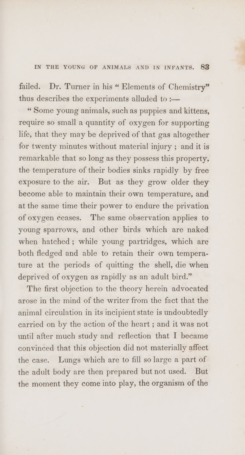 IN THE YOUNG OF ANIMALS AND IN INFANTS. 88 failed. Dr. Turner in his “ Elements of Chemistry” thus describes the experiments alluded to :— “ Some young animals, such as puppies and kittens, require so small a quantity of oxygen for supporting life, that they may be deprived of that gas altogether for twenty minutes without material injury ; and it is remarkable that so long as they possess this property, the temperature of their bodies sinks rapidly by free exposure to the air. But as they grow older they become able to maintain their own temperature, and at the same time their power to endure the privation of oxygen ceases. The same observation applies to young sparrows, and other birds which are naked when hatched; while young partridges, which are both fledged and able to retain their own tempera- ture at the periods of quitting the shell, die when deprived of oxygen as rapidly as an adult bird.” The first objection to the theory herein advocated arose in the mind of the writer from the fact that the animal circulation in its incipient state is undoubtedly carried on by the action of the heart ; and it was not until after much study and reflection that I became convinced that this objection did not materially affect the case. Lungs which are to fill so large a part of the adult body are then prepared but not used. But the moment they come into play, the organism of the