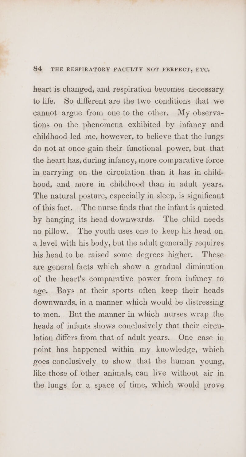 heart is changed, and respiration becomes necessary to life. So different are the two conditions that we cannot argue from one to the other. My observa- tions on the phenomena exhibited by infancy and childhood led me, however, to believe that the lungs do not at once gain their functional power, but that the heart has, during infancy, more comparative force in carrying on the circulation than it has in child- hood, and more in childhood than in adult years. The natural posture, especially in sleep, is significant of this fact. The nurse finds that the infant is quieted by hanging its head downwards. The child needs no pillow. The youth uses one to keep his head on a level with his body, but the adult generally requires his head to be raised some degrees higher. These are general facts which show a gradual diminution of the heart’s comparative power from infancy to age. Boys at their sports often keep their heads downwards, in a manner which would be distressing to men. But the manner in which nurses wrap the heads of infants shows conclusively that their circu- lation differs from that of adult years. One case in point has happened within my knowledge, which goes conclusively to show that the human young, like those of other animals, can live without air in the lungs for a space of time, which would prove