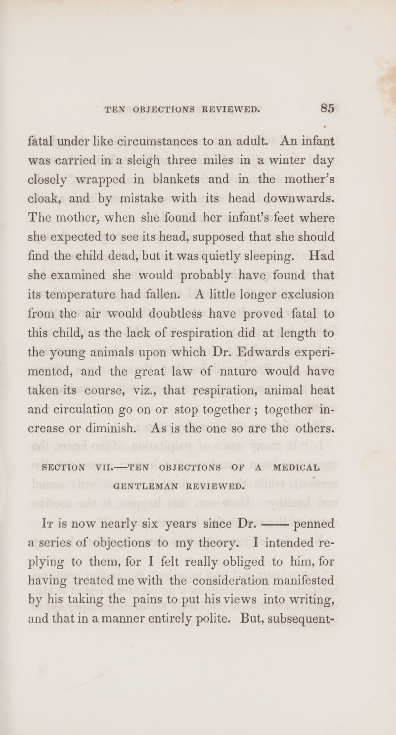 fatal under like circumstances to an adult. An infant was carried in a sleigh three miles in a winter day closely wrapped in blankets and in the mother’s cloak, and by mistake with its head downwards. The mother, when she found her infant’s feet where she expected to see its head, supposed that she should find the child dead, but it was quietly sleeping. Had she examined she would probably have found that its temperature had fallen. A little longer exclusion from the air would doubtless have proved fatal to this child, as the lack of respiration did at length to the young animals upon which Dr. Edwards experi- mented, and the great law of nature would have taken its course, viz., that respiration, animal heat and circulation go on or stop together ; together in- crease or diminish. As is the one so are the others. SECTION VII.—TEN OBJECTIONS OF A MEDICAL GENTLEMAN REVIEWED. Ir is now nearly six years since Dr. penned a series of objections to my theory. I intended re- plying to them, for I felt really obliged to him, for having treated me with the consideration manifested by his taking the pains to put his views into writing, and that ina manner entirely polite. But, subsequent-