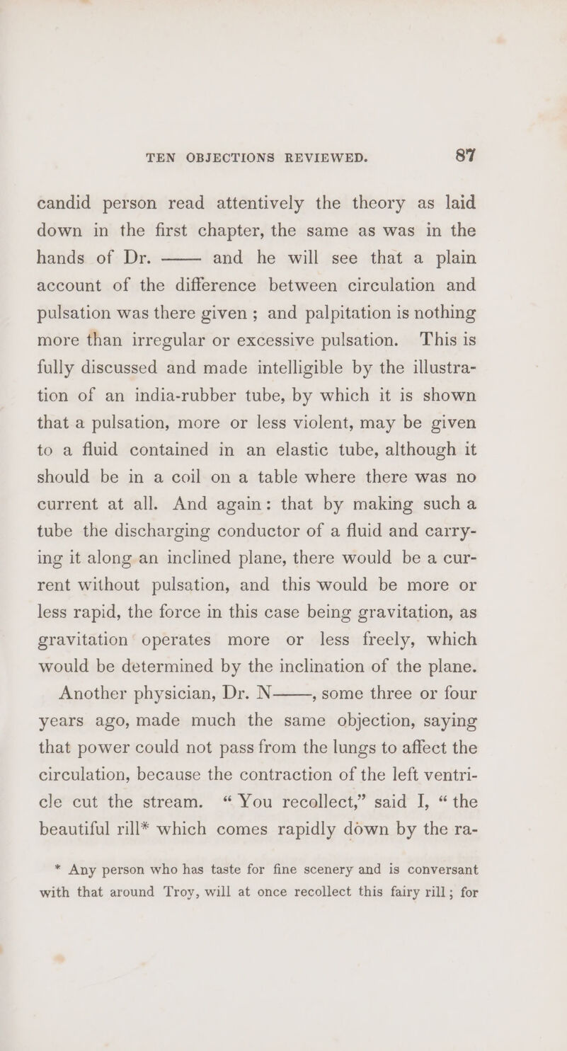candid person read attentively the theory as laid down in the first chapter, the same as was in the hands of Dr. account of the difference between circulation and and he will see that a plain pulsation was there given ; and palpitation is nothing more than irregular or excessive pulsation. This is fully discussed and made intelligible by the illustra- tion of an india-rubber tube, by which it is shown that a pulsation, more or less violent, may be given to a fluid contained in an elastic tube, although it should be in a coil on a table where there was no current at all. And again: that by making sucha tube the discharging conductor of a fluid and carry- ing it along an inclined plane, there would be a cur- rent without pulsation, and this would be more or less rapid, the force in this case being gravitation, as gravitation operates more or less freely, which would be determined by the inclination of the plane. , some three or four Another physician, Dr. N years ago, made much the same objection, saying that power could not pass from the lungs to affect the circulation, because the contraction of the left ventri- cle cut the stream. “ You recollect,” said I, “the beautiful rill* which comes rapidly down by the ra- * Any person who has taste for fine scenery and is conversant with that around Troy, will at once recollect this fairy rill; for