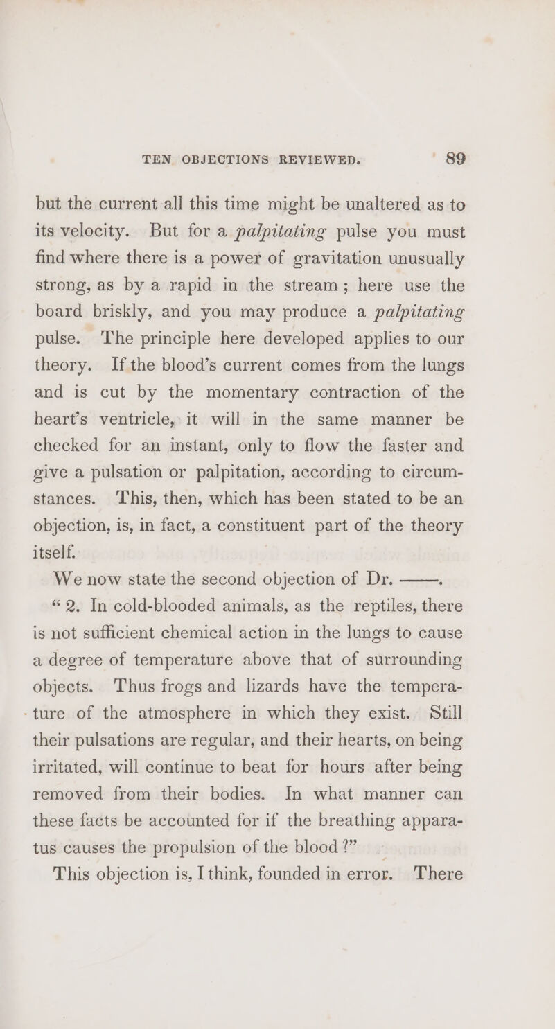 but the current all this time might be unaltered as to its velocity. But for a palpitating pulse you must find where there is a power of gravitation unusually strong, as by a rapid in the stream; here use the board briskly, and you may produce a palpitating pulse. The principle here developed applies to our theory. Ifthe blood’s current comes from the lungs and is cut by the momentary contraction of the heart’s ventricle, it will in the same manner be checked for an instant, only to flow the faster and give a pulsation or palpitation, according to circum- stances. This, then, which has been stated to be an objection, is, in fact, a constituent part of the theory itself. We now state the second objection of Dr. “2. In cold-blooded animals, as the reptiles, there is not sufficient chemical action in the lungs to cause a degree of temperature above that of surrounding objects. Thus frogs and lizards have the tempera- -ture of the atmosphere in which they exist. Still their pulsations are regular, and their hearts, on being irritated, will continue to beat for hours after being removed from their bodies. In what manner can these facts be accounted for if the breathing appara- tus causes the propulsion of the blood!” ~ This objection is, I think, founded in error. There