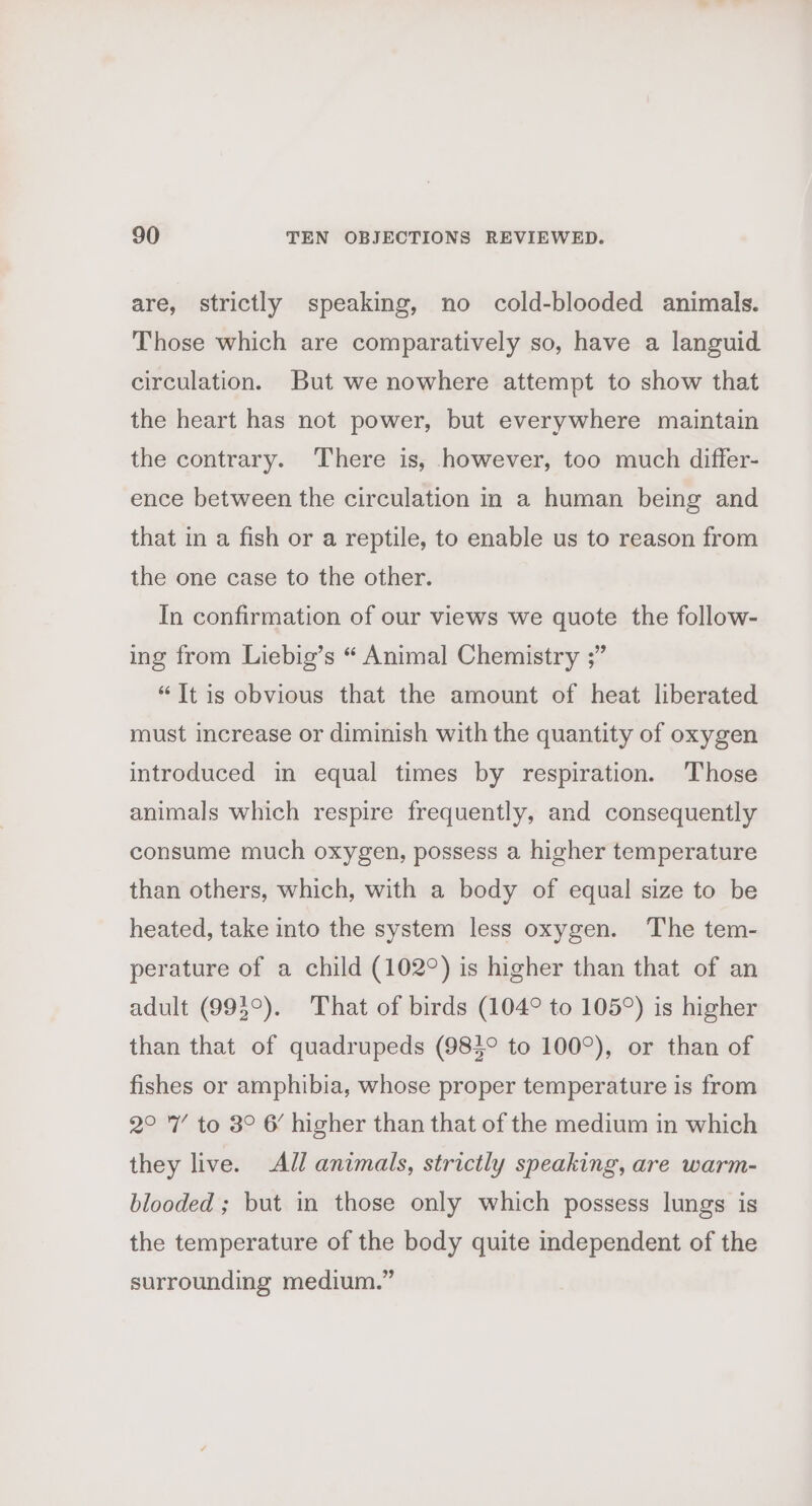 are, strictly speaking, no cold-blooded animals. Those which are comparatively so, have a languid circulation. But we nowhere attempt to show that the heart has not power, but everywhere maintain the contrary. There is, however, too much differ- ence between the circulation in a human being and that in a fish or a reptile, to enable us to reason from the one case to the other. In confirmation of our views we quote the follow- ing from Liebig’s “ Animal Chemistry ;” “Jt is obvious that the amount of heat liberated must increase or diminish with the quantity of oxygen introduced in equal times by respiration. Those animals which respire frequently, and consequently consume much oxygen, possess a higher temperature than others, which, with a body of equal size to be heated, take into the system less oxygen. The tem- perature of a child (102°) is higher than that of an adult (993°). That of birds (104° to 105°) is higher than that of quadrupeds (984° to 100°), or than of fishes or amphibia, whose proper temperature is from 2° 7’ to 8° 6 higher than that of the medium in which they live. All animals, strictly speaking, are warm- blooded ; but in those only which possess lungs is the temperature of the body quite independent of the surrounding medium.”