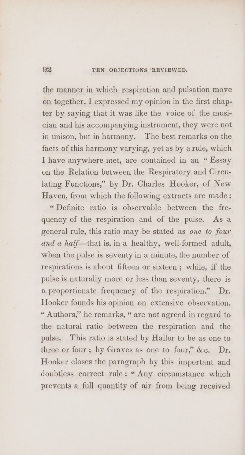 the manner in which respiration and pulsation move on together, I expressed my opinion in the first chap- ter by saying that it was like the voice of the musi- cian and his accompanying instrument, they were not in unison, but inharmony. The best remarks on the facts of this harmony varying, yet as by arule, which I have anywhere met, are contained in an “ Essay on the Relation between the Respiratory and Circu- lating Functions,” by Dr. Charles Hooker, of New Haven, from which the following extracts are made: “ Definite ratio is observable between the fre- quency of the respiration and of the pulse. As a general rule, this ratio may be stated as one to four and a half—that is, ina healthy, well-formed adult, when the pulse is seventy in a minute, the number of respirations is about fifteen or sixteen ; while, if the pulse is naturally more or less than seventy, there is a proportionate frequency of the respiration.” Dr. Hooker founds his opinion on extensive observation. “ Authors,” he remarks, “ are not agreed in regard to the natural ratio between the respiration and the pulse. This ratio is stated by Haller to be as one to three or four; by Graves as one to four,” &amp;c. Dr. Hooker closes the paragraph by this important and doubtless correct rule: “ Any circumstance which prevents a full quantity of air from being received