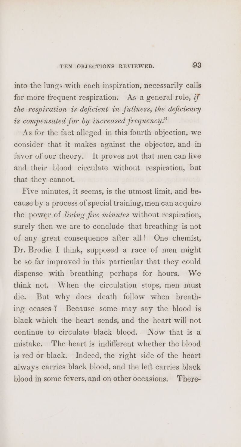 into the lungs with each inspiration, necessarily calls for more frequent respiration. As a general rule, if the respiration is deficient in fullness, the deficiency is compensated for by increased frequency.” As for the fact alleged in this fourth objection, we consider that it makes against the objector, and in favor of our theory. It proves not that men can live and their blood circulate without respiration, but that they cannot. Five minutes, it seems, is the utmost limit, and be- cause by a process of special training, men can acquire the power of living five minutes without respiration, surely then we are to conclude that breathing is not of any great consequence after all! One chemist, Dr. Brodie I think, supposed a race of men might be so far improved in this particular that they could dispense with breathing perhaps for hours. We think not. When the circulation stops, men must die. But why does death follow when _ breath- ing ceases? Because some may say the blood is black which the heart sends, and the heart will not continue to circulate black blood. Now that is a mistake. The heart is indifferent whether the blood is red or black. Indeed, the right side of the heart always carries black blood, and the left carries black blood in some fevers, and on other occasions. There-