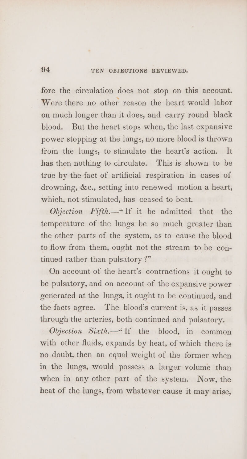 fore the circulation does not stop on this account. Were there no other reason the heart would labor on much longer than it does, and carry round black blood. But the heart stops when, the last expansive power stopping at the lungs, no more blood is thrown from the lungs, to stimulate the heart’s action. It has then nothing to circulate. This is shown to be true by the fact of artificial respiration in cases of drowning, &amp;c., setting into renewed motion a heart, which, not stimulated, has ceased to beat. Objection Fifth—*If it be admitted that the temperature of the lungs be so much greater than the other parts of the system, as to cause the blood to flow from them, ought not the stream to be con- tinued rather than pulsatory ?” On account of the heart’s contractions it ought to be pulsatory, and on account of the expansive power generated at the lungs, it ought to be continued, and the facts agree. The blood’s current is, as it passes through the arteries, both continued and pulsatory. Objection Sixth—&lt;If the blood, in common with other fluids, expands by heat, of which there is no doubt, then an equal weight of the former when in the lungs, would possess a larger volume than when in any other part of the system. Now, the heat of the lungs, from whatever cause it may arise,